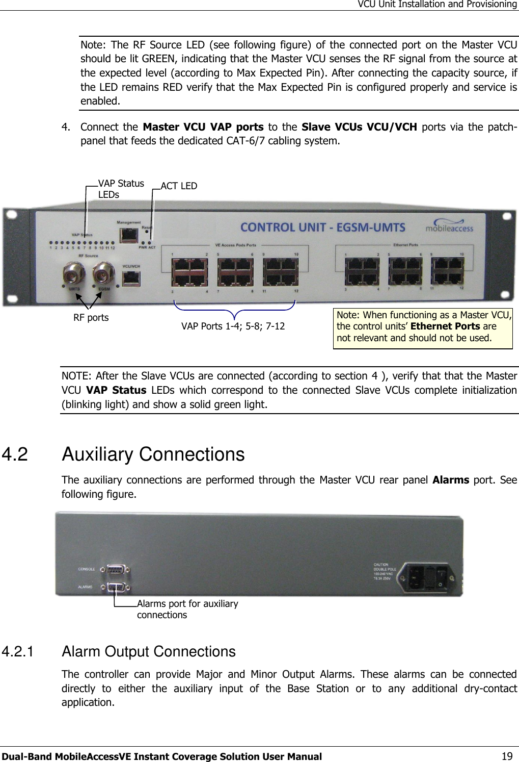 VCU Unit Installation and Provisioning Dual-Band MobileAccessVE Instant Coverage Solution User Manual  19 Note:  The  RF  Source  LED  (see  following  figure)  of the  connected port  on  the  Master VCU should be lit GREEN, indicating that the Master VCU senses the RF signal from the source at the expected level (according to Max Expected Pin). After connecting the capacity source, if the LED remains RED verify that the Max Expected Pin is configured properly and service is enabled. 4.  Connect  the Master  VCU VAP ports  to the  Slave VCUs VCU/VCH  ports via the  patch-panel that feeds the dedicated CAT-6/7 cabling system.      NOTE: After the Slave VCUs are connected (according to section 4 ), verify that that the Master VCU  VAP  Status  LEDs  which  correspond  to  the  connected  Slave  VCUs  complete  initialization (blinking light) and show a solid green light.  4.2  Auxiliary Connections The auxiliary connections are performed through the  Master VCU rear panel  Alarms port.  See following figure.   4.2.1  Alarm Output Connections The  controller  can  provide  Major  and  Minor  Output  Alarms.  These  alarms  can  be  connected directly  to  either  the  auxiliary  input  of  the  Base  Station  or  to  any  additional  dry-contact application. RF ports  Note: When functioning as a Master VCU, the control units’ Ethernet Ports are not relevant and should not be used. VAP Ports 1-4; 5-8; 7-12 ACT LED  VAP Status LEDs Alarms port for auxiliary connections  
