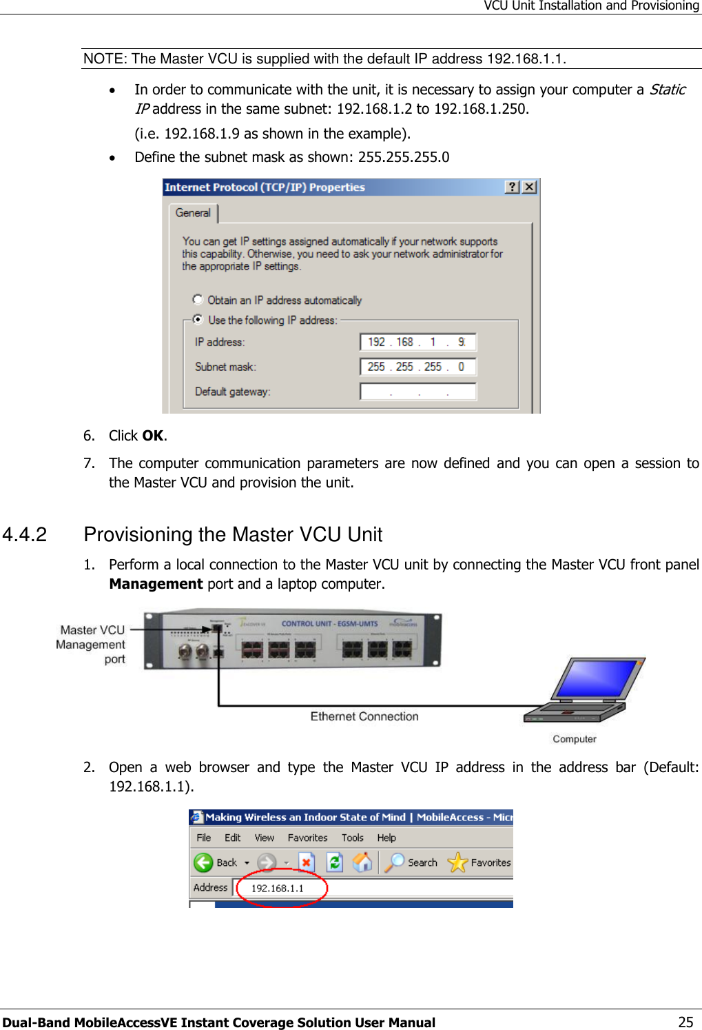 VCU Unit Installation and Provisioning Dual-Band MobileAccessVE Instant Coverage Solution User Manual  25 NOTE: The Master VCU is supplied with the default IP address 192.168.1.1.  In order to communicate with the unit, it is necessary to assign your computer a Static IP address in the same subnet: 192.168.1.2 to 192.168.1.250.  (i.e. 192.168.1.9 as shown in the example).  Define the subnet mask as shown: 255.255.255.0  6.  Click OK.  7.  The computer  communication  parameters are  now defined and  you can  open a  session to the Master VCU and provision the unit. 4.4.2  Provisioning the Master VCU Unit 1.  Perform a local connection to the Master VCU unit by connecting the Master VCU front panel Management port and a laptop computer.  2.  Open  a  web  browser  and  type  the  Master  VCU  IP  address  in  the  address  bar  (Default: 192.168.1.1).  