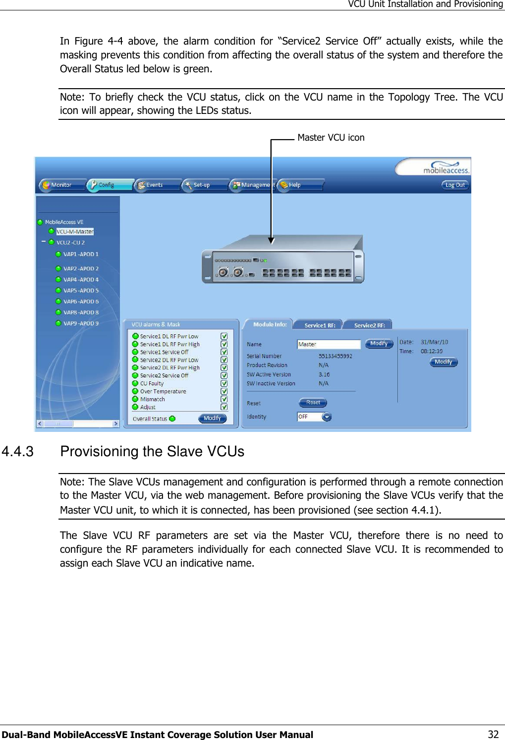VCU Unit Installation and Provisioning Dual-Band MobileAccessVE Instant Coverage Solution User Manual  32 In  Figure  4-4  above,  the  alarm  condition  for  “Service2  Service  Off”  actually  exists,  while  the masking prevents this condition from affecting the overall status of the system and therefore the Overall Status led below is green. Note: To  briefly check the VCU status, click on  the  VCU name  in the  Topology Tree.  The  VCU icon will appear, showing the LEDs status.   4.4.3  Provisioning the Slave VCUs Note: The Slave VCUs management and configuration is performed through a remote connection to the Master VCU, via the web management. Before provisioning the Slave VCUs verify that the Master VCU unit, to which it is connected, has been provisioned (see section 4.4.1). The  Slave  VCU  RF  parameters  are  set  via  the  Master  VCU,  therefore  there  is  no  need  to configure the  RF parameters individually  for  each  connected Slave  VCU. It  is recommended  to assign each Slave VCU an indicative name. Master VCU icon 