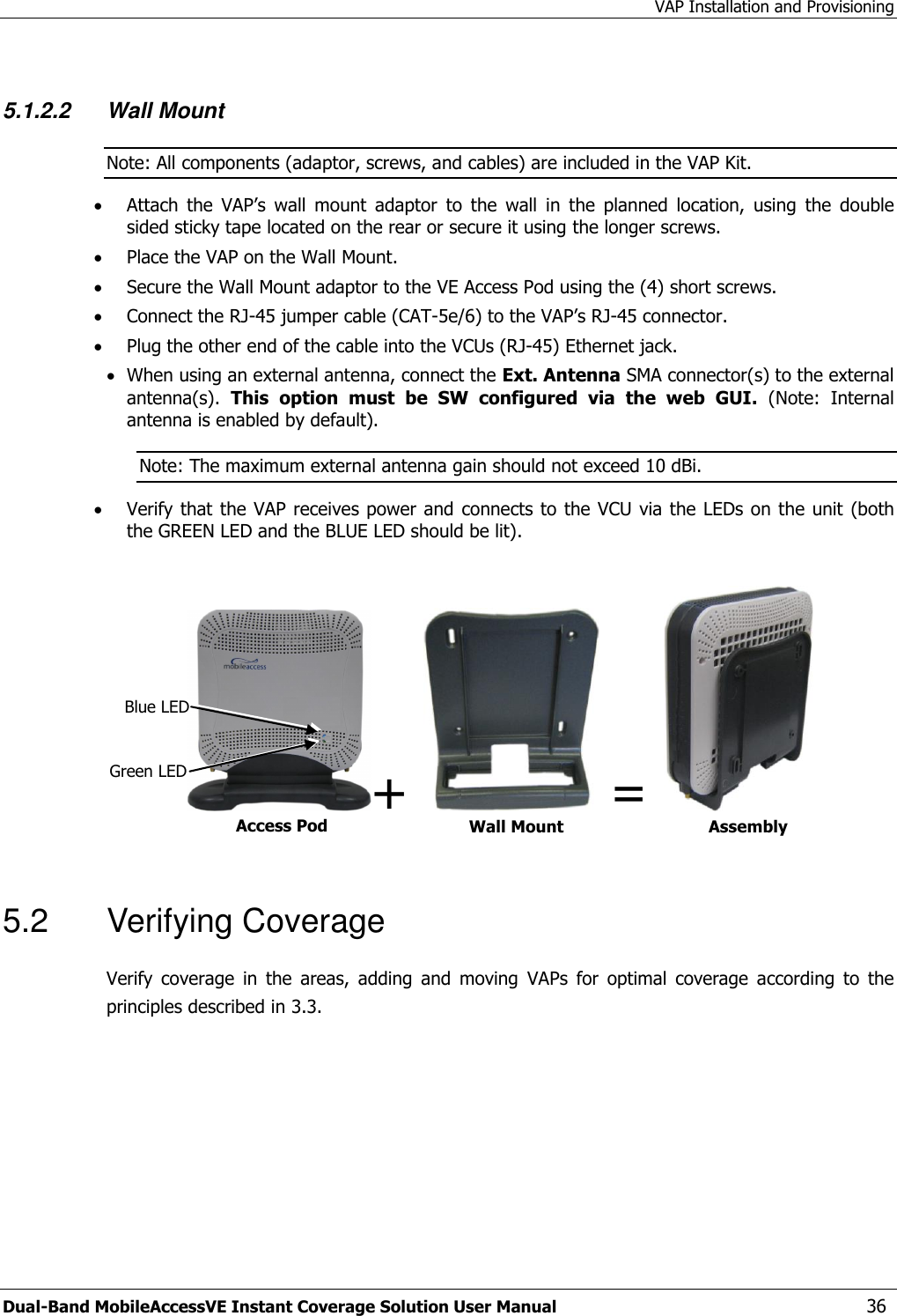 VAP Installation and Provisioning Dual-Band MobileAccessVE Instant Coverage Solution User Manual  36  5.1.2.2 Wall Mount  Note: All components (adaptor, screws, and cables) are included in the VAP Kit.  Attach  the  VAP’s  wall  mount  adaptor  to  the  wall  in  the  planned  location,  using  the  double sided sticky tape located on the rear or secure it using the longer screws.   Place the VAP on the Wall Mount.   Secure the Wall Mount adaptor to the VE Access Pod using the (4) short screws.   Connect the RJ-45 jumper cable (CAT-5e/6) to the VAP’s RJ-45 connector.  Plug the other end of the cable into the VCUs (RJ-45) Ethernet jack.  When using an external antenna, connect the Ext. Antenna SMA connector(s) to the external antenna(s).  This  option  must  be  SW  configured  via  the  web  GUI.  (Note:  Internal antenna is enabled by default). Note: The maximum external antenna gain should not exceed 10 dBi.  Verify that the VAP receives power and  connects to the VCU via the LEDs on the unit (both the GREEN LED and the BLUE LED should be lit).  +    =     5.2  Verifying Coverage Verify  coverage  in  the  areas,  adding  and  moving  VAPs  for  optimal  coverage  according  to  the principles described in 3.3. Access Pod Wall Mount Adaptor Assembly Blue LED Green LED 