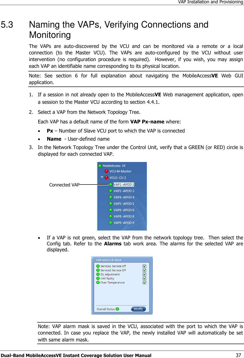 VAP Installation and Provisioning Dual-Band MobileAccessVE Instant Coverage Solution User Manual  37 5.3  Naming the VAPs, Verifying Connections and Monitoring The  VAPs  are  auto-discovered  by  the  VCU  and  can  be  monitored  via  a  remote  or  a  local connection  (to  the  Master  VCU).  The  VAPs  are  auto-configured  by  the  VCU  without  user intervention  (no  configuration  procedure  is  required).    However,  if  you  wish,  you  may  assign each VAP an identifiable name corresponding to its physical location.  Note:  See  section 6  for  full  explanation  about  navigating  the  MobileAccessVE  Web  GUI application. 1.  If a session in not already open to the MobileAccessVE Web management application, open a session to the Master VCU according to section 4.4.1. 2.   Select a VAP from the Network Topology Tree.    Each VAP has a default name of the form VAP Px-name where:  Px – Number of Slave VCU port to which the VAP is connected  Name  - User-defined name 3.   In the Network Topology Tree under the Control Unit, verify that a GREEN (or RED) circle is displayed for each connected VAP.    If a VAP is not green, select the VAP from the network topology tree.  Then select the Config  tab.  Refer  to  the  Alarms  tab  work  area.  The  alarms  for  the  selected  VAP  are displayed.  Note:  VAP  alarm  mask  is  saved  in  the  VCU,  associated  with  the  port  to  which  the  VAP  is connected.  In  case  you  replace  the  VAP,  the  newly  installed  VAP will  automatically  be  set with same alarm mask. Connected VAP 
