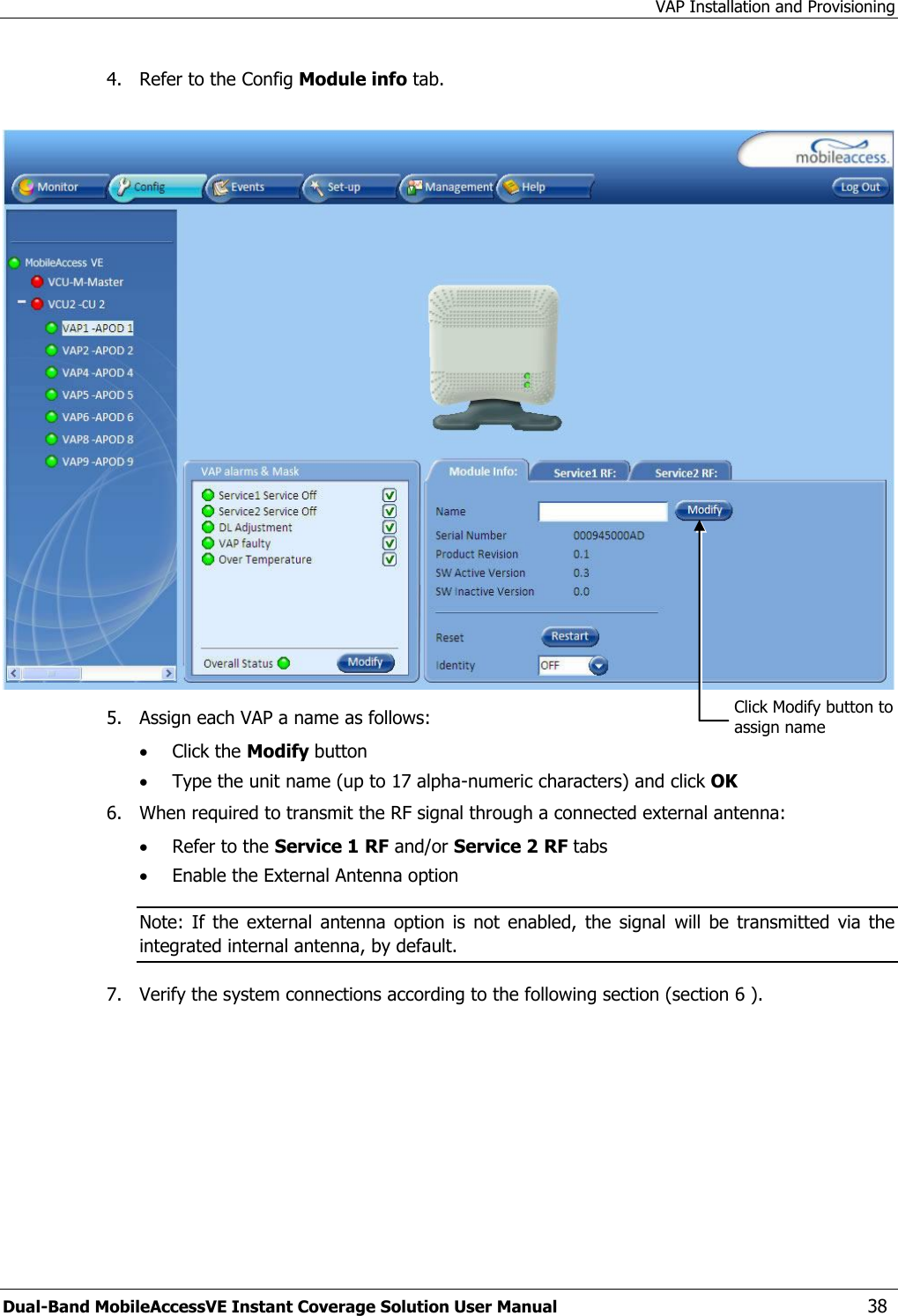 VAP Installation and Provisioning Dual-Band MobileAccessVE Instant Coverage Solution User Manual  38 4.   Refer to the Config Module info tab.    5.   Assign each VAP a name as follows:   Click the Modify button  Type the unit name (up to 17 alpha-numeric characters) and click OK 6.   When required to transmit the RF signal through a connected external antenna:  Refer to the Service 1 RF and/or Service 2 RF tabs  Enable the External Antenna option Note:  If the  external  antenna  option is  not  enabled,  the signal  will  be  transmitted  via the integrated internal antenna, by default. 7.  Verify the system connections according to the following section (section 6 ). Click Modify button to assign name 