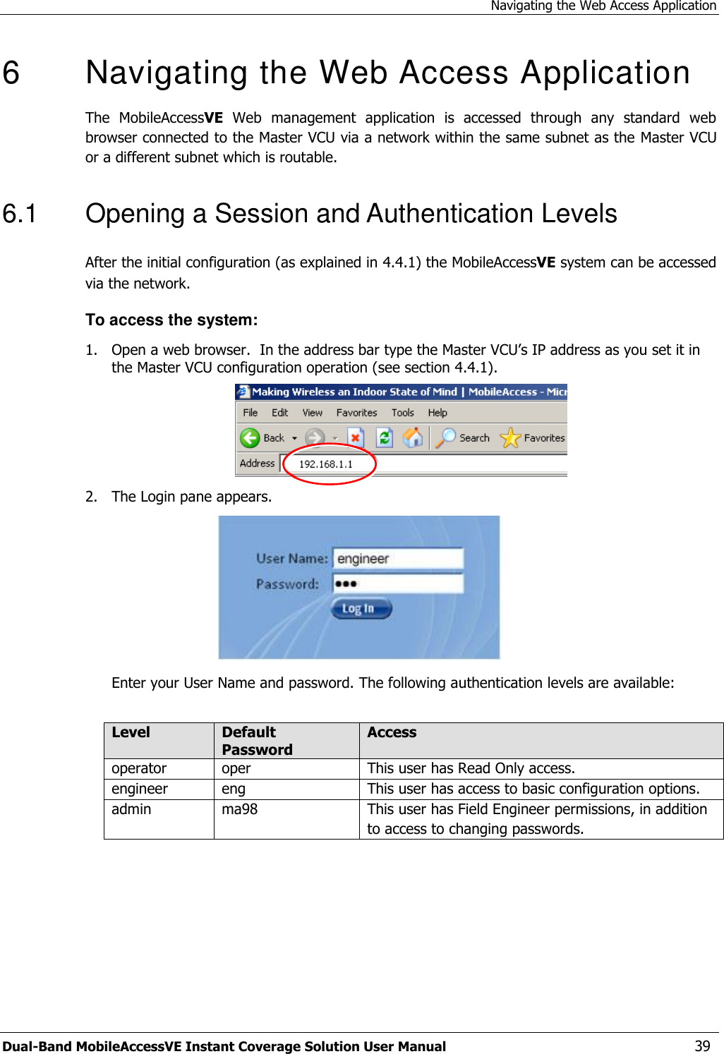Navigating the Web Access Application Dual-Band MobileAccessVE Instant Coverage Solution User Manual  39 6   Navigating the Web Access Application  The  MobileAccessVE  Web  management  application  is  accessed  through  any  standard  web browser connected to the Master VCU via a network within the same subnet as the Master VCU or a different subnet which is routable. 6.1  Opening a Session and Authentication Levels After the initial configuration (as explained in 4.4.1) the MobileAccessVE system can be accessed via the network.  To access the system: 1.  Open a web browser.  In the address bar type the Master VCU’s IP address as you set it in the Master VCU configuration operation (see section 4.4.1).  2.  The Login pane appears.   Enter your User Name and password. The following authentication levels are available:  Level Default Password Access  operator oper  This user has Read Only access. engineer eng This user has access to basic configuration options. admin ma98 This user has Field Engineer permissions, in addition to access to changing passwords.  