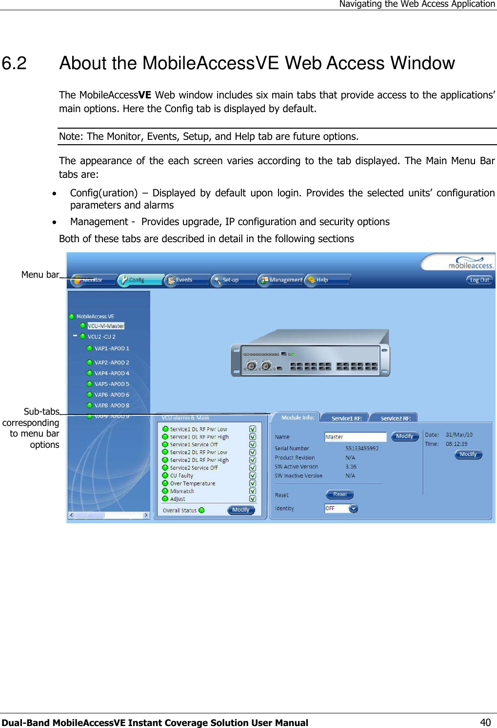 Navigating the Web Access Application Dual-Band MobileAccessVE Instant Coverage Solution User Manual  40 6.2  About the MobileAccessVE Web Access Window The MobileAccessVE Web window includes six main tabs that provide access to the applications’ main options. Here the Config tab is displayed by default. Note: The Monitor, Events, Setup, and Help tab are future options.  The appearance of the  each screen  varies according to the  tab displayed.  The  Main Menu Bar tabs are:  Config(uration)  – Displayed  by default  upon  login.  Provides  the  selected  units’  configuration parameters and alarms  Management -  Provides upgrade, IP configuration and security options Both of these tabs are described in detail in the following sections      Menu bar Sub-tabs corresponding to menu bar options 