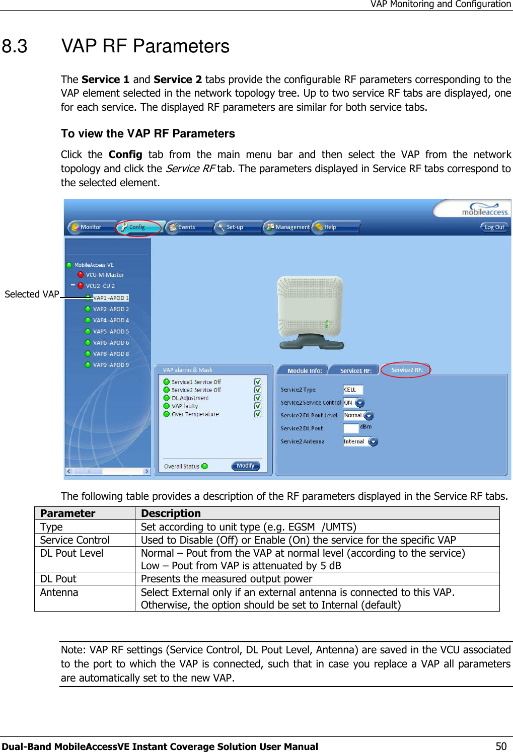 VAP Monitoring and Configuration Dual-Band MobileAccessVE Instant Coverage Solution User Manual  50 8.3  VAP RF Parameters The Service 1 and Service 2 tabs provide the configurable RF parameters corresponding to the VAP element selected in the network topology tree. Up to two service RF tabs are displayed, one for each service. The displayed RF parameters are similar for both service tabs.  To view the VAP RF Parameters Click  the  Config  tab  from  the  main  menu  bar  and  then  select  the  VAP  from  the  network topology and click the Service RF tab. The parameters displayed in Service RF tabs correspond to the selected element.  The following table provides a description of the RF parameters displayed in the Service RF tabs. Parameter Description Type Set according to unit type (e.g. EGSM  /UMTS) Service Control Used to Disable (Off) or Enable (On) the service for the specific VAP DL Pout Level Normal – Pout from the VAP at normal level (according to the service) Low – Pout from VAP is attenuated by 5 dB DL Pout  Presents the measured output power Antenna Select External only if an external antenna is connected to this VAP. Otherwise, the option should be set to Internal (default)  Note: VAP RF settings (Service Control, DL Pout Level, Antenna) are saved in the VCU associated to the port to which the VAP is connected, such that in case you replace a VAP all parameters are automatically set to the new VAP.   Selected VAP 