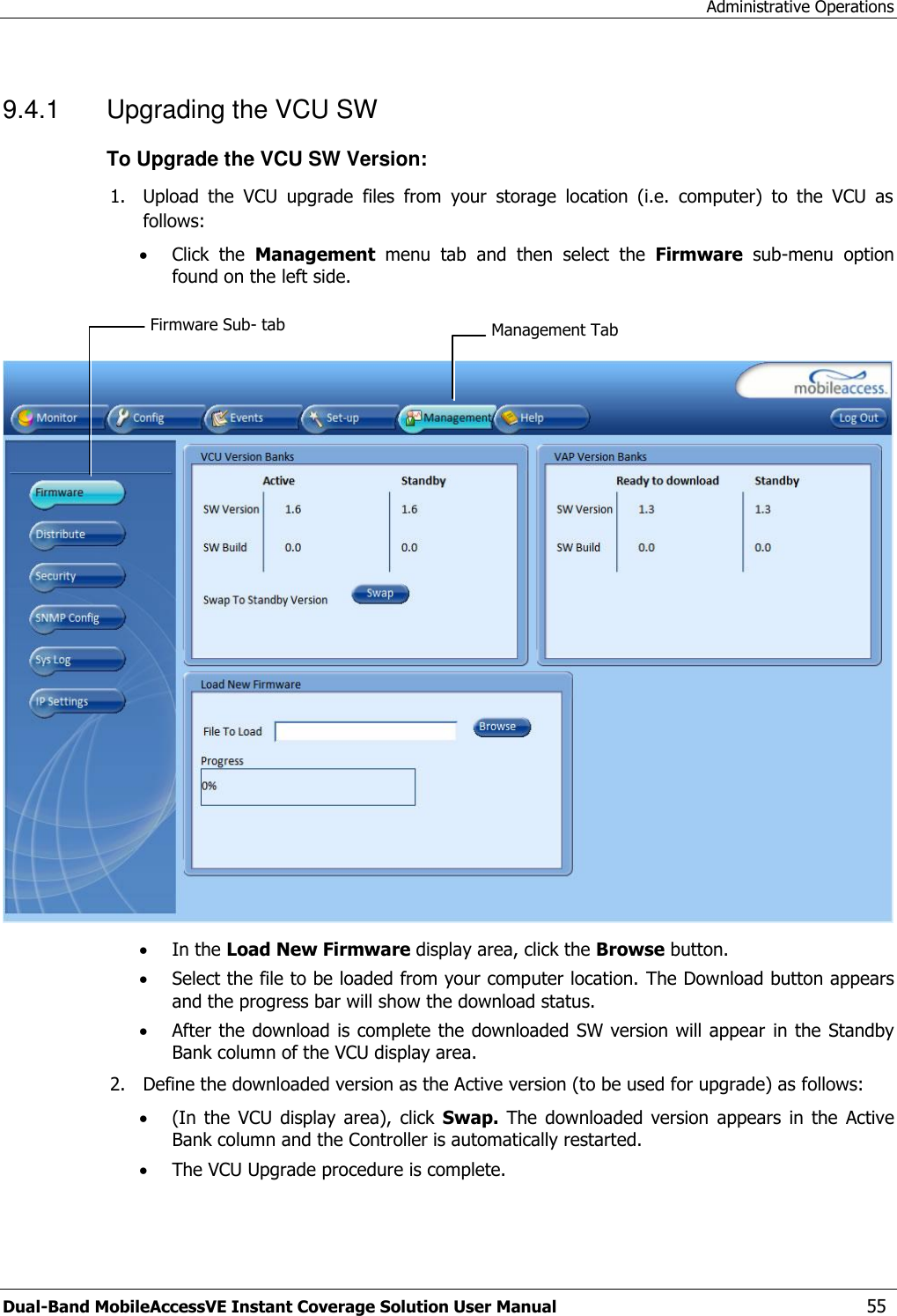 Administrative Operations Dual-Band MobileAccessVE Instant Coverage Solution User Manual  55 9.4.1  Upgrading the VCU SW To Upgrade the VCU SW Version: 1. Upload  the  VCU  upgrade  files  from  your  storage  location  (i.e.  computer)  to  the  VCU  as follows:  Click  the  Management  menu  tab  and  then  select  the  Firmware  sub-menu  option found on the left side.      In the Load New Firmware display area, click the Browse button.  Select the file to be loaded from your computer location. The Download button appears and the progress bar will show the download status.  After the download is complete the downloaded SW version will appear  in the Standby Bank column of the VCU display area. 2. Define the downloaded version as the Active version (to be used for upgrade) as follows:  (In  the  VCU display  area),  click  Swap.  The  downloaded  version  appears  in  the  Active Bank column and the Controller is automatically restarted.   The VCU Upgrade procedure is complete. Management Tab Firmware Sub- tab 