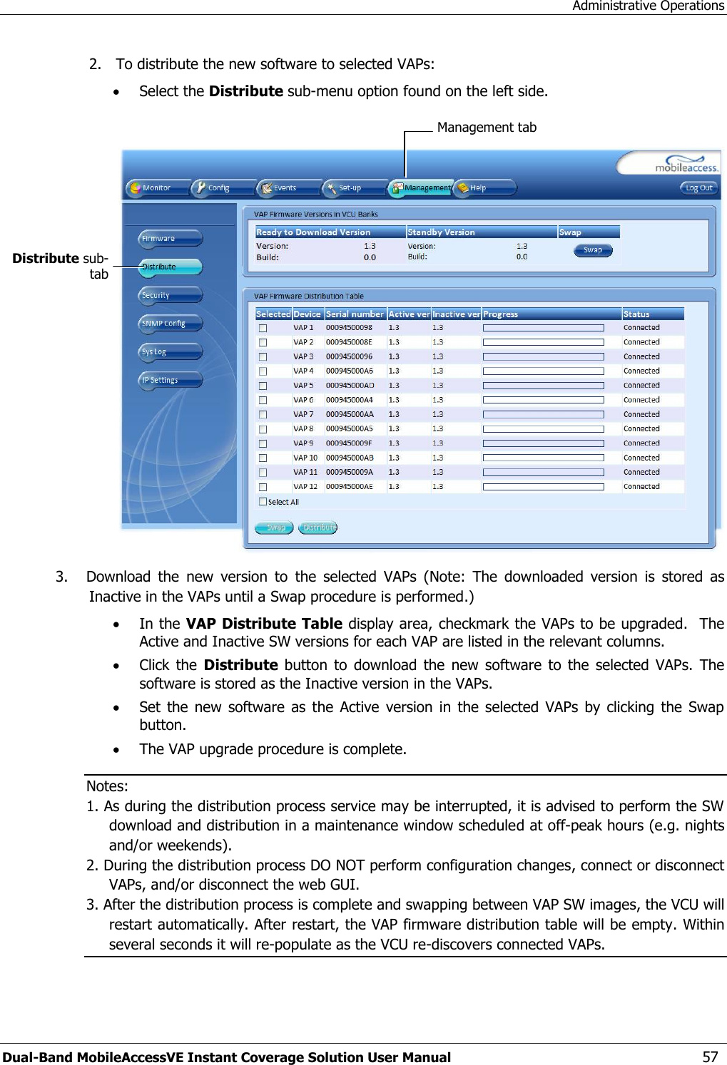 Administrative Operations Dual-Band MobileAccessVE Instant Coverage Solution User Manual  57 2. To distribute the new software to selected VAPs:  Select the Distribute sub-menu option found on the left side.    3. Download  the  new  version  to  the  selected  VAPs  (Note:  The  downloaded  version  is  stored  as Inactive in the VAPs until a Swap procedure is performed.)  In the VAP Distribute Table display area, checkmark the VAPs to be upgraded.  The Active and Inactive SW versions for each VAP are listed in the relevant columns.  Click  the  Distribute  button  to  download  the  new  software  to  the  selected  VAPs.  The software is stored as the Inactive version in the VAPs.  Set  the new  software  as the  Active  version  in  the selected  VAPs  by  clicking  the  Swap button.  The VAP upgrade procedure is complete. Notes: 1. As during the distribution process service may be interrupted, it is advised to perform the SW download and distribution in a maintenance window scheduled at off-peak hours (e.g. nights and/or weekends). 2. During the distribution process DO NOT perform configuration changes, connect or disconnect VAPs, and/or disconnect the web GUI. 3. After the distribution process is complete and swapping between VAP SW images, the VCU will restart automatically. After restart, the VAP firmware distribution table will be empty. Within several seconds it will re-populate as the VCU re-discovers connected VAPs.  Management tab Distribute sub-tab 