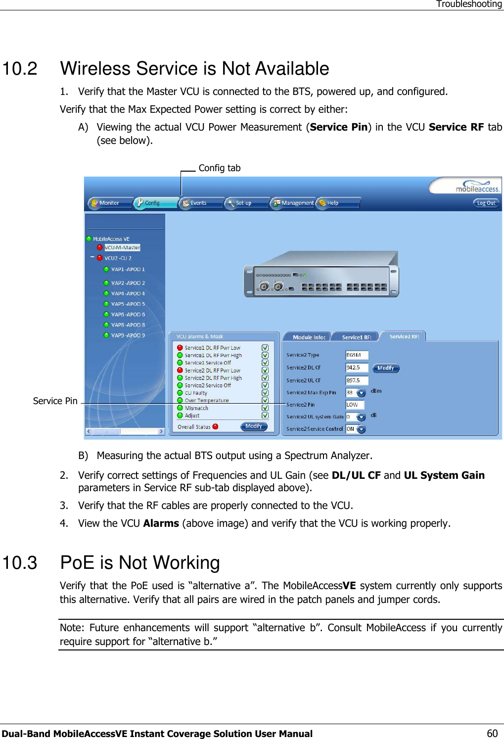Troubleshooting Dual-Band MobileAccessVE Instant Coverage Solution User Manual  60  10.2  Wireless Service is Not Available 1.  Verify that the Master VCU is connected to the BTS, powered up, and configured.  Verify that the Max Expected Power setting is correct by either: A) Viewing the actual VCU Power Measurement (Service Pin) in the VCU Service RF tab (see below).   B) Measuring the actual BTS output using a Spectrum Analyzer. 2.  Verify correct settings of Frequencies and UL Gain (see DL/UL CF and UL System Gain parameters in Service RF sub-tab displayed above). 3.  Verify that the RF cables are properly connected to the VCU. 4.  View the VCU Alarms (above image) and verify that the VCU is working properly.  10.3  PoE is Not Working Verify that the PoE used is “alternative a”. The MobileAccessVE system currently only supports this alternative. Verify that all pairs are wired in the patch panels and jumper cords. Note:  Future  enhancements  will  support  “alternative  b”.  Consult  MobileAccess  if  you  currently require support for “alternative b.” Config tab Service Pin  