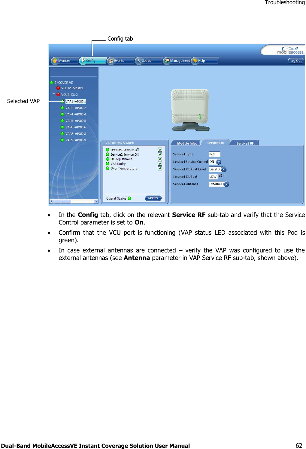 Troubleshooting Dual-Band MobileAccessVE Instant Coverage Solution User Manual  62     In the Config tab, click on the relevant Service RF sub-tab and verify that the Service Control parameter is set to On.  Confirm  that  the  VCU  port  is  functioning  (VAP  status  LED  associated  with  this  Pod  is green).  In  case  external  antennas  are  connected  –  verify  the  VAP  was  configured  to  use  the external antennas (see Antenna parameter in VAP Service RF sub-tab, shown above).  Selected VAP Config tab 