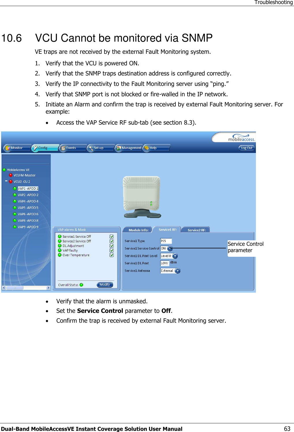Troubleshooting Dual-Band MobileAccessVE Instant Coverage Solution User Manual  63  10.6  VCU Cannot be monitored via SNMP VE traps are not received by the external Fault Monitoring system. 1.  Verify that the VCU is powered ON. 2.  Verify that the SNMP traps destination address is configured correctly. 3.  Verify the IP connectivity to the Fault Monitoring server using “ping.” 4.  Verify that SNMP port is not blocked or fire-walled in the IP network.  5.  Initiate an Alarm and confirm the trap is received by external Fault Monitoring server. For example:  Access the VAP Service RF sub-tab (see section 8.3).   Verify that the alarm is unmasked.  Set the Service Control parameter to Off.  Confirm the trap is received by external Fault Monitoring server.  Service Control parameter  