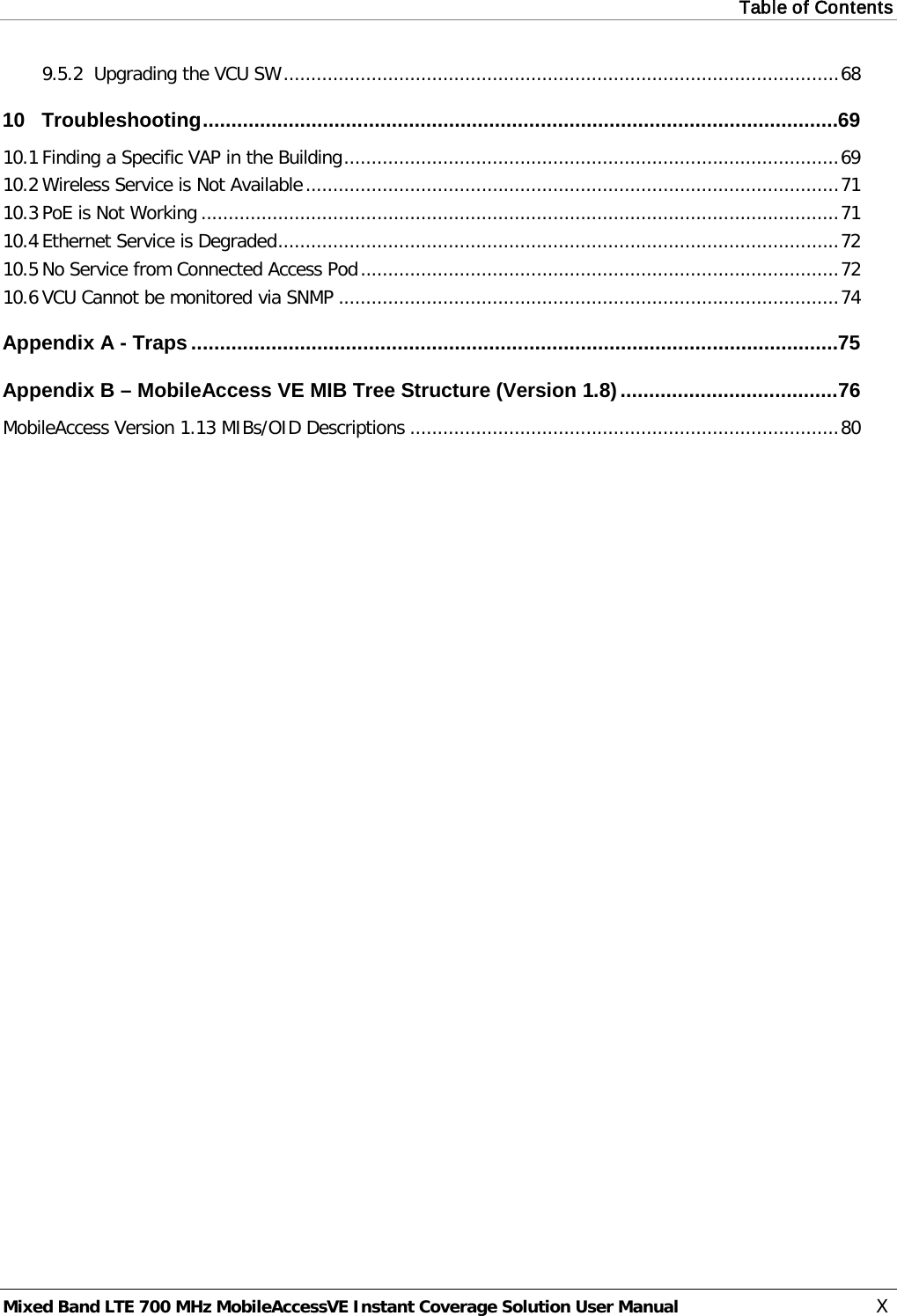 Table of Contents  Mixed Band LTE 700 MHz MobileAccessVE Instant Coverage Solution User Manual  X 9.5.2 Upgrading the VCU SW ..................................................................................................... 68 10 Troubleshooting ............................................................................................................... 69 10.1 Finding a Specific VAP in the Building .......................................................................................... 69 10.2 Wireless Service is Not Available ................................................................................................. 71 10.3 PoE is Not Working .................................................................................................................... 71 10.4 Ethernet Service is Degraded ...................................................................................................... 72 10.5 No Service from Connected Access Pod ....................................................................................... 72 10.6 VCU Cannot be monitored via SNMP ........................................................................................... 74 Appendix A - Traps ................................................................................................................. 75 Appendix B – MobileAccess VE MIB Tree Structure (Version 1.8) ...................................... 76 MobileAccess Version 1.13 MIBs/OID Descriptions .............................................................................. 80 