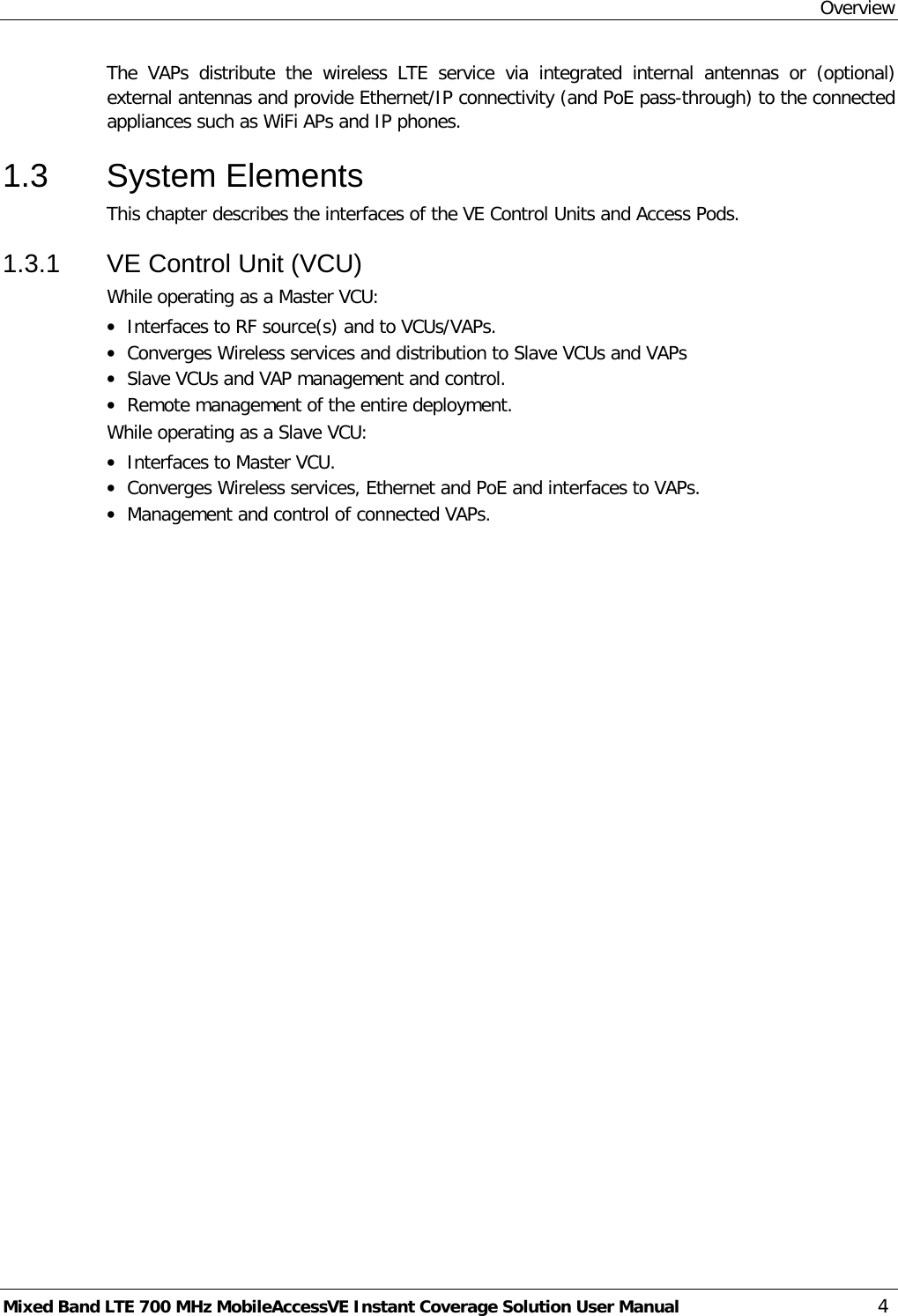 Overview Mixed Band LTE 700 MHz MobileAccessVE Instant Coverage Solution User Manual  4 The VAPs distribute the wireless LTE  service via integrated internal antennas or (optional) external antennas and provide Ethernet/IP connectivity (and PoE pass-through) to the connected appliances such as WiFi APs and IP phones. 1.3  System Elements This chapter describes the interfaces of the VE Control Units and Access Pods.  1.3.1  VE Control Unit (VCU) While operating as a Master VCU: • Interfaces to RF source(s) and to VCUs/VAPs. • Converges Wireless services and distribution to Slave VCUs and VAPs • Slave VCUs and VAP management and control. • Remote management of the entire deployment. While operating as a Slave VCU: • Interfaces to Master VCU. • Converges Wireless services, Ethernet and PoE and interfaces to VAPs. • Management and control of connected VAPs.   