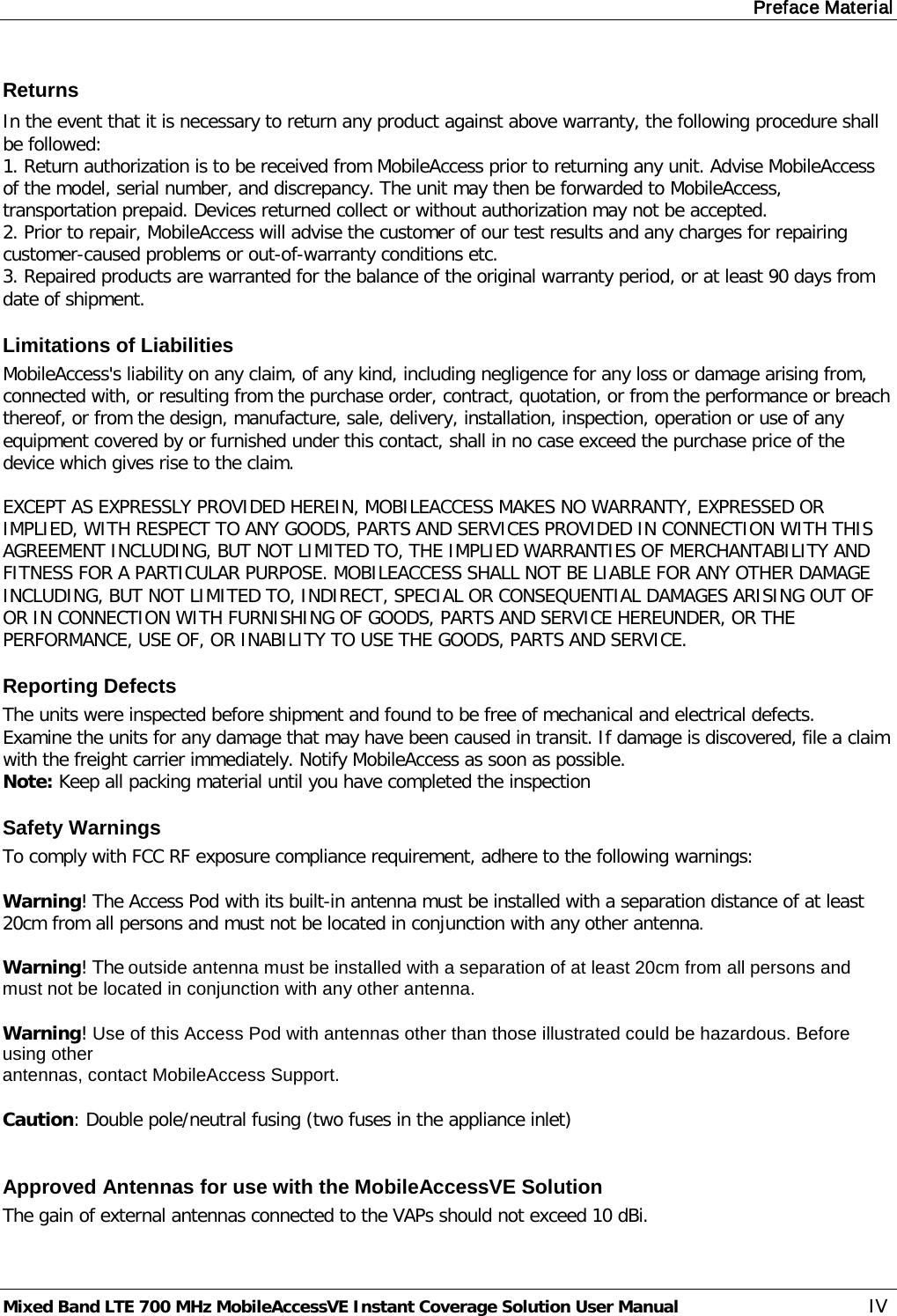 Preface Material Mixed Band LTE 700 MHz MobileAccessVE Instant Coverage Solution User Manual  IV Returns In the event that it is necessary to return any product against above warranty, the following procedure shall be followed: 1. Return authorization is to be received from MobileAccess prior to returning any unit. Advise MobileAccess of the model, serial number, and discrepancy. The unit may then be forwarded to MobileAccess, transportation prepaid. Devices returned collect or without authorization may not be accepted. 2. Prior to repair, MobileAccess will advise the customer of our test results and any charges for repairing customer-caused problems or out-of-warranty conditions etc.  3. Repaired products are warranted for the balance of the original warranty period, or at least 90 days from date of shipment. Limitations of Liabilities MobileAccess&apos;s liability on any claim, of any kind, including negligence for any loss or damage arising from, connected with, or resulting from the purchase order, contract, quotation, or from the performance or breach thereof, or from the design, manufacture, sale, delivery, installation, inspection, operation or use of any equipment covered by or furnished under this contact, shall in no case exceed the purchase price of the device which gives rise to the claim.  EXCEPT AS EXPRESSLY PROVIDED HEREIN, MOBILEACCESS MAKES NO WARRANTY, EXPRESSED OR IMPLIED, WITH RESPECT TO ANY GOODS, PARTS AND SERVICES PROVIDED IN CONNECTION WITH THIS AGREEMENT INCLUDING, BUT NOT LIMITED TO, THE IMPLIED WARRANTIES OF MERCHANTABILITY AND FITNESS FOR A PARTICULAR PURPOSE. MOBILEACCESS SHALL NOT BE LIABLE FOR ANY OTHER DAMAGE INCLUDING, BUT NOT LIMITED TO, INDIRECT, SPECIAL OR CONSEQUENTIAL DAMAGES ARISING OUT OF OR IN CONNECTION WITH FURNISHING OF GOODS, PARTS AND SERVICE HEREUNDER, OR THE PERFORMANCE, USE OF, OR INABILITY TO USE THE GOODS, PARTS AND SERVICE. Reporting Defects The units were inspected before shipment and found to be free of mechanical and electrical defects.  Examine the units for any damage that may have been caused in transit. If damage is discovered, file a claim with the freight carrier immediately. Notify MobileAccess as soon as possible.  Note: Keep all packing material until you have completed the inspection Safety Warnings To comply with FCC RF exposure compliance requirement, adhere to the following warnings:  Warning! The Access Pod with its built-in antenna must be installed with a separation distance of at least 20cm from all persons and must not be located in conjunction with any other antenna.  Warning! The outside antenna must be installed with a separation of at least 20cm from all persons and must not be located in conjunction with any other antenna.  Warning! Use of this Access Pod with antennas other than those illustrated could be hazardous. Before using other antennas, contact MobileAccess Support.  Caution: Double pole/neutral fusing (two fuses in the appliance inlet)  Approved Antennas for use with the MobileAccessVE Solution The gain of external antennas connected to the VAPs should not exceed 10 dBi. 
