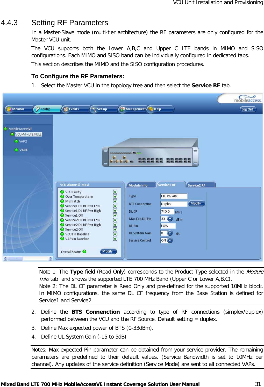 VCU Unit Installation and Provisioning Mixed Band LTE 700 MHz MobileAccessVE Instant Coverage Solution User Manual  31 4.4.3  Setting RF Parameters In a Master-Slave mode (multi-tier architecture) the RF parameters are only configured for the Master VCU unit. The VCU supports both the Lower A,B,C and Upper C LTE bands in  MIMO and SISO configurations. Each MIMO and SISO band can be individually configured in dedicated tabs. This section describes the MIMO and the SISO configuration procedures. To Configure the RF Parameters: 1.  Select the Master VCU in the topology tree and then select the Service RF tab.   Note 1: The Type field (Read Only) corresponds to the Product Type selected in the Module Info tab  and shows the supported LTE 700 MHz Band (Upper C or Lower A,B,C). Note 2: The DL CF parameter is Read Only and pre-defined for the supported 10MHz block. In MIMO configurations, the same DL CF frequency from the Base Station is defined for Service1 and Service2. 2.  Define the BTS Connenction according to type of RF connections (simplex/duplex) performed between the VCU and the RF Source. Default setting = duplex. 3.  Define Max expected power of BTS (0-33dBm). 4.  Define UL System Gain (-15 to 5dB) Notes: Max expected Pin parameter can be obtained from your service provider. The remaining parameters are predefined to their default values. (Service Bandwidth is set to 10MHz per channel). Any updates of the service definition (Service Mode) are sent to all connected VAPs. 