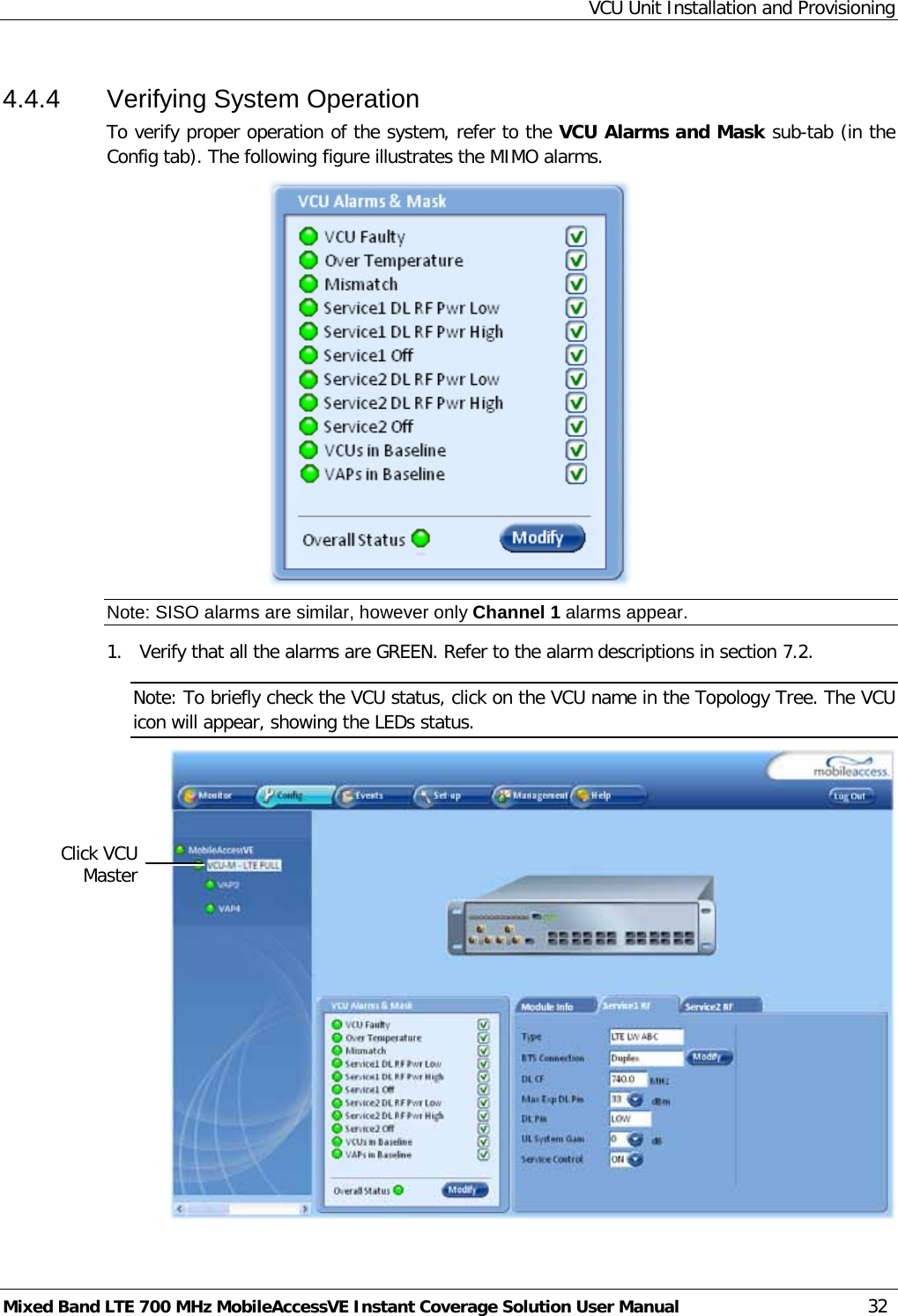 VCU Unit Installation and Provisioning Mixed Band LTE 700 MHz MobileAccessVE Instant Coverage Solution User Manual  32 4.4.4  Verifying System Operation To verify proper operation of the system, refer to the VCU Alarms and Mask sub-tab (in the Config tab). The following figure illustrates the MIMO alarms.  Note: SISO alarms are similar, however only Channel 1 alarms appear. 1.  Verify that all the alarms are GREEN. Refer to the alarm descriptions in section  7.2. Note: To briefly check the VCU status, click on the VCU name in the Topology Tree. The VCU icon will appear, showing the LEDs status.  Click VCU Master 