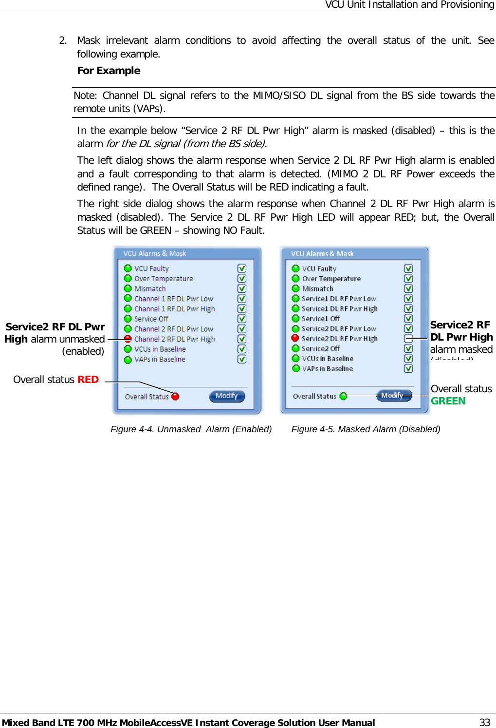 VCU Unit Installation and Provisioning Mixed Band LTE 700 MHz MobileAccessVE Instant Coverage Solution User Manual  33 2.  Mask irrelevant alarm conditions to avoid affecting the overall status of the unit. See following example. For Example Note: Channel DL signal refers to the MIMO/SISO DL signal from the BS side towards the remote units (VAPs). In the example below “Service 2 RF DL Pwr High” alarm is masked (disabled) – this is the alarm for the DL signal (from the BS side). The left dialog shows the alarm response when Service 2 DL RF Pwr High alarm is enabled and a fault corresponding to that alarm is detected. (MIMO 2 DL RF Power exceeds the defined range).  The Overall Status will be RED indicating a fault. The right side dialog shows the alarm response when Channel 2 DL RF Pwr High alarm is masked (disabled). The Service 2 DL RF Pwr High LED will appear RED; but, the Overall Status will be GREEN – showing NO Fault.                                          Figure  4-4. Unmasked  Alarm (Enabled)    Figure  4-5. Masked Alarm (Disabled) Service2 RF DL Pwr High alarm masked (disabled) Service2 RF DL Pwr High alarm unmasked (enabled)  Overall status GREEN  Overall status RED  