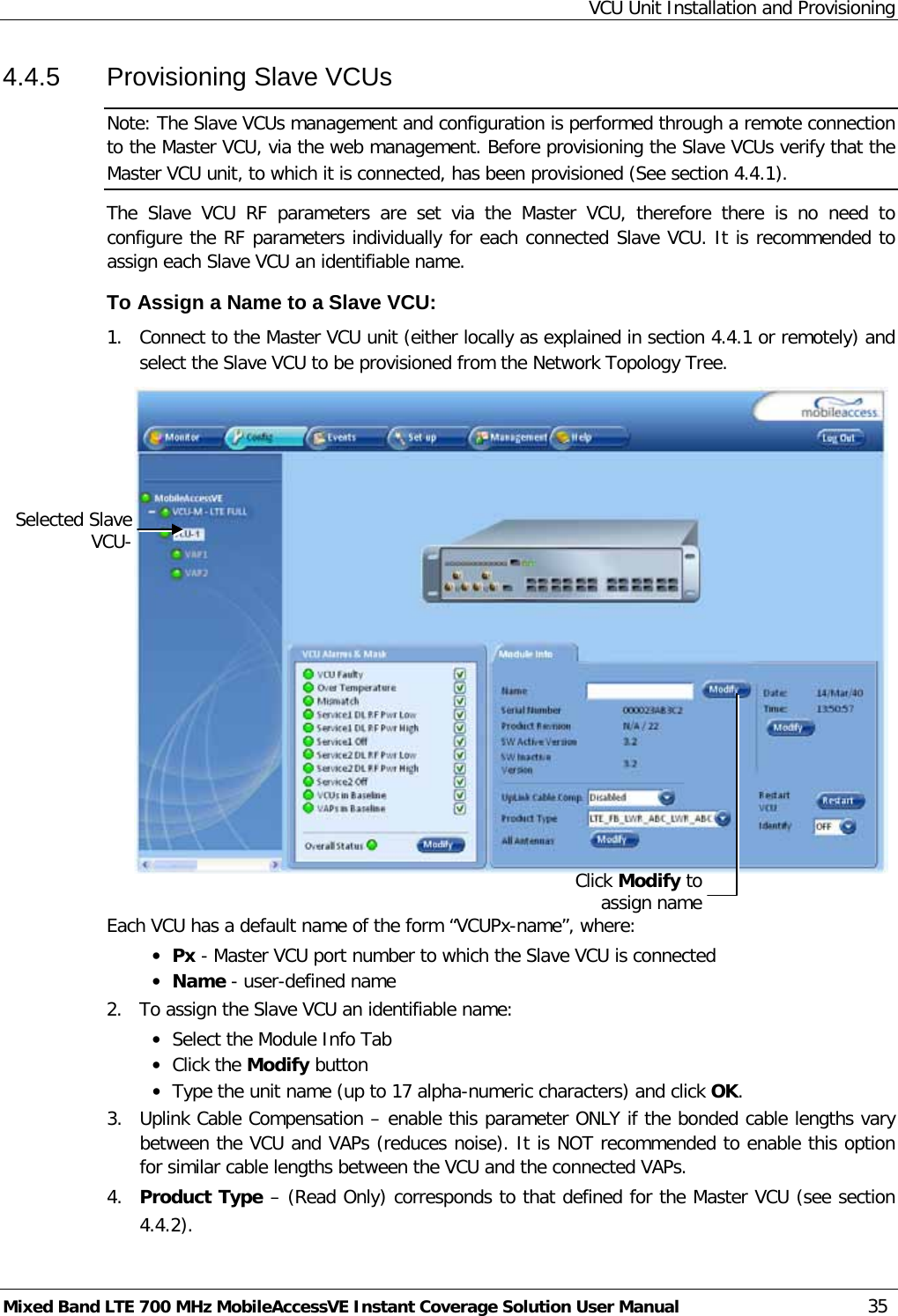 VCU Unit Installation and Provisioning Mixed Band LTE 700 MHz MobileAccessVE Instant Coverage Solution User Manual  35 4.4.5  Provisioning Slave VCUs Note: The Slave VCUs management and configuration is performed through a remote connection to the Master VCU, via the web management. Before provisioning the Slave VCUs verify that the Master VCU unit, to which it is connected, has been provisioned (See section  4.4.1). The  Slave  VCU RF parameters are set via the Master VCU, therefore there is no need to configure the RF parameters individually for each connected Slave VCU. It is recommended to assign each Slave VCU an identifiable name. To Assign a Name to a Slave VCU: 1.  Connect to the Master VCU unit (either locally as explained in section  4.4.1 or remotely) and select the Slave VCU to be provisioned from the Network Topology Tree.     Each VCU has a default name of the form “VCUPx-name”, where: • Px - Master VCU port number to which the Slave VCU is connected • Name - user-defined name 2.  To assign the Slave VCU an identifiable name: • Select the Module Info Tab • Click the Modify button • Type the unit name (up to 17 alpha-numeric characters) and click OK. 3.  Uplink Cable Compensation – enable this parameter ONLY if the bonded cable lengths vary between the VCU and VAPs (reduces noise). It is NOT recommended to enable this option for similar cable lengths between the VCU and the connected VAPs. 4.  Product Type – (Read Only) corresponds to that defined for the Master VCU (see section  4.4.2). Selected Slave VCU- Click Modify to assign name 