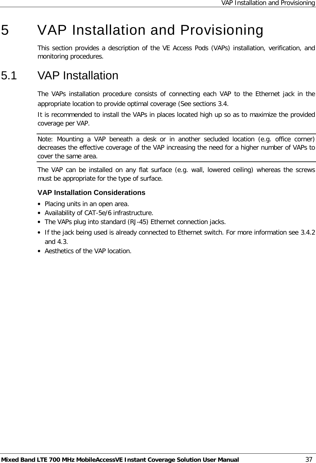 VAP Installation and Provisioning Mixed Band LTE 700 MHz MobileAccessVE Instant Coverage Solution User Manual  37 5  VAP Installation and Provisioning This section provides a description of the VE Access Pods (VAPs) installation, verification, and monitoring procedures. 5.1  VAP Installation The VAPs installation procedure consists of connecting each VAP to the Ethernet jack in the appropriate location to provide optimal coverage (See sections  3.4. It is recommended to install the VAPs in places located high up so as to maximize the provided coverage per VAP. Note:  Mounting a  VAP  beneath  a desk or in another secluded location (e.g. office corner) decreases the effective coverage of the VAP increasing the need for a higher number of VAPs to cover the same area. The VAP can be installed on any flat surface (e.g. wall, lowered ceiling) whereas the screws must be appropriate for the type of surface. VAP Installation Considerations • Placing units in an open area. • Availability of CAT-5e/6 infrastructure. • The VAPs plug into standard (RJ-45) Ethernet connection jacks. • If the jack being used is already connected to Ethernet switch. For more information see  3.4.2 and  4.3. • Aesthetics of the VAP location.    