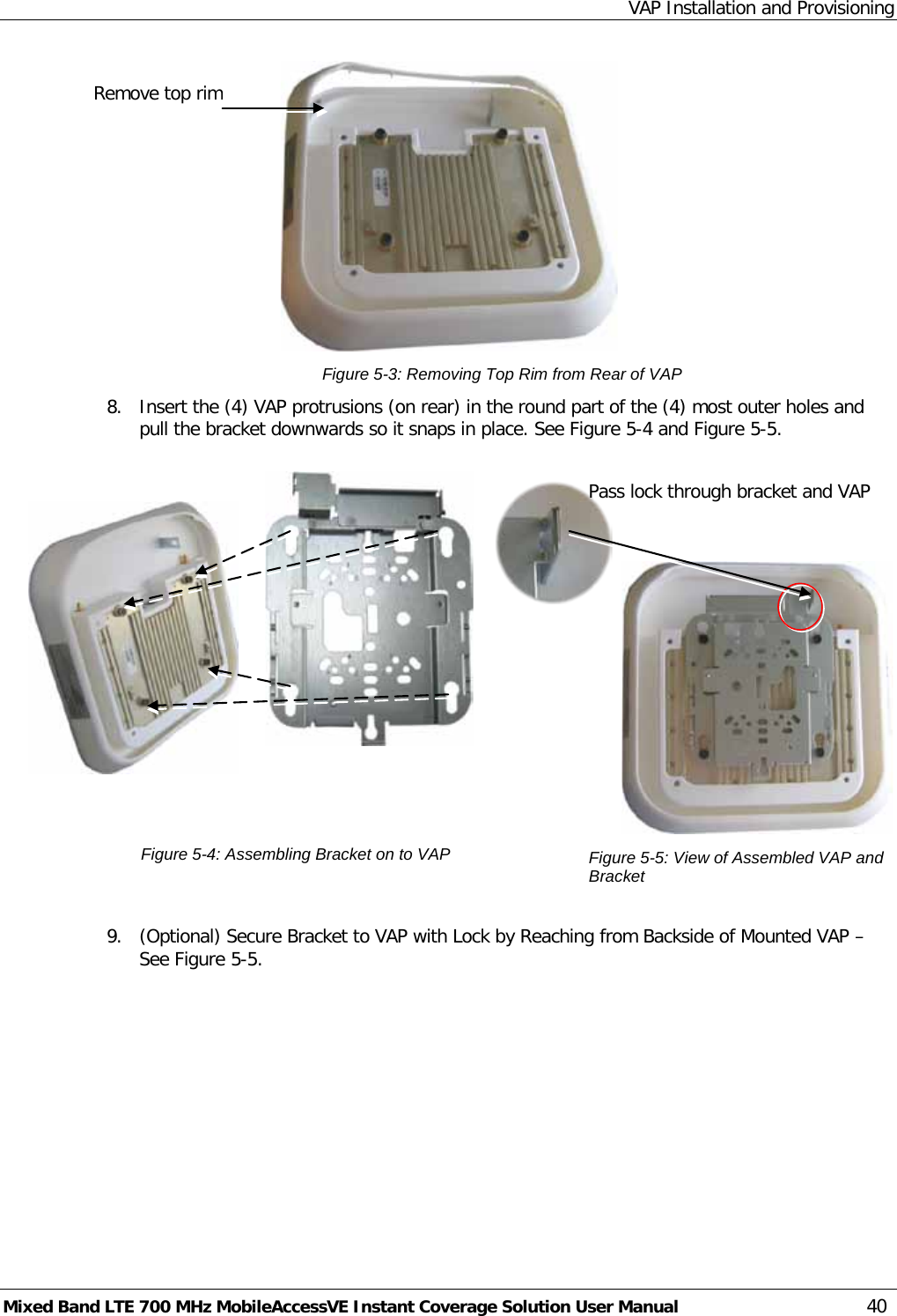 VAP Installation and Provisioning Mixed Band LTE 700 MHz MobileAccessVE Instant Coverage Solution User Manual  40  Figure  5-3: Removing Top Rim from Rear of VAP 8.  Insert the (4) VAP protrusions (on rear) in the round part of the (4) most outer holes and pull the bracket downwards so it snaps in place. See Figure  5-4 and Figure  5-5.      Figure  5-4: Assembling Bracket on to VAP     Figure  5-5: View of Assembled VAP and Bracket  9.  (Optional) Secure Bracket to VAP with Lock by Reaching from Backside of Mounted VAP – See Figure  5-5.   Pass lock through bracket and VAP Remove top rim 