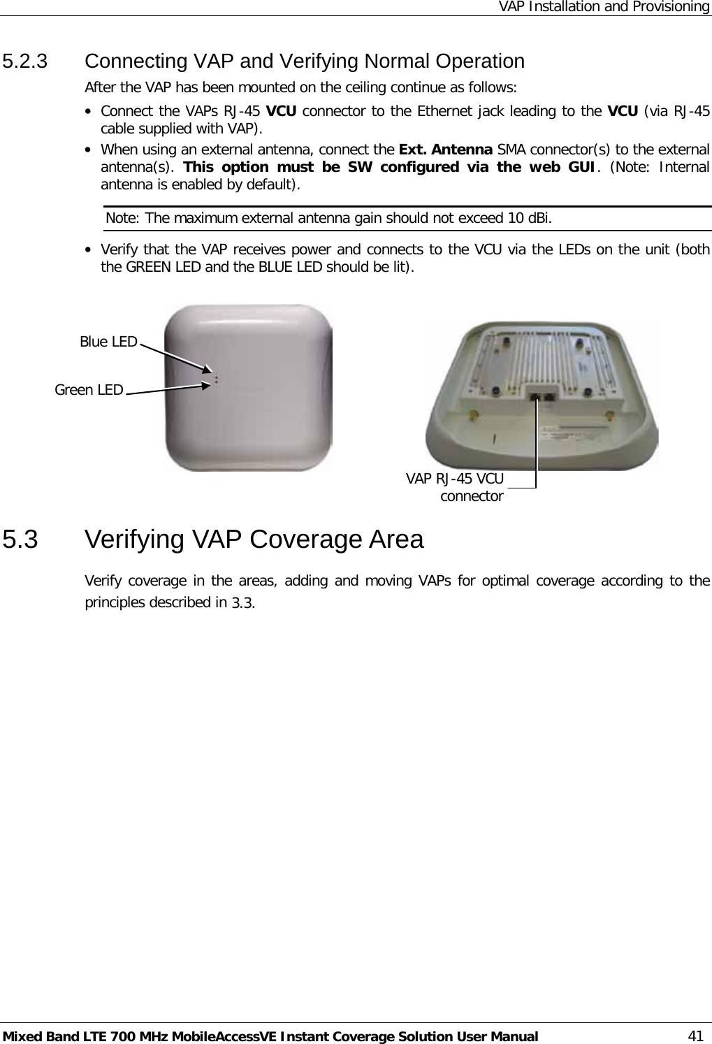 VAP Installation and Provisioning Mixed Band LTE 700 MHz MobileAccessVE Instant Coverage Solution User Manual  41 5.2.3  Connecting VAP and Verifying Normal Operation After the VAP has been mounted on the ceiling continue as follows: • Connect the VAPs RJ-45 VCU connector to the Ethernet jack leading to the VCU (via RJ-45 cable supplied with VAP).  • When using an external antenna, connect the Ext. Antenna SMA connector(s) to the external antenna(s).  This option must be SW configured via the web GUI. (Note: Internal antenna is enabled by default). Note: The maximum external antenna gain should not exceed 10 dBi. • Verify that the VAP receives power and connects to the VCU via the LEDs on the unit (both the GREEN LED and the BLUE LED should be lit).                                                  5.3  Verifying VAP Coverage Area Verify coverage in the areas, adding and moving VAPs for optimal coverage according to the principles described in  3.3. Blue LED Green LED VAP RJ-45 VCU connector 