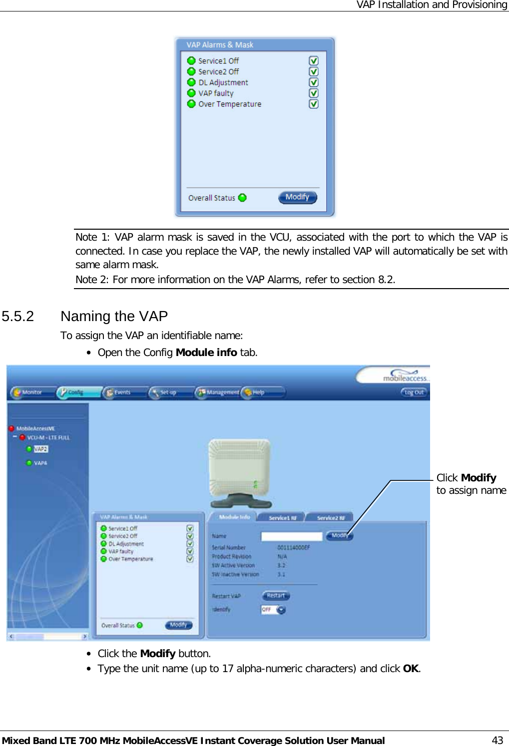 VAP Installation and Provisioning Mixed Band LTE 700 MHz MobileAccessVE Instant Coverage Solution User Manual  43  Note 1: VAP alarm mask is saved in the VCU, associated with the port to which the VAP is connected. In case you replace the VAP, the newly installed VAP will automatically be set with same alarm mask. Note 2: For more information on the VAP Alarms, refer to section  8.2. 5.5.2  Naming the VAP To assign the VAP an identifiable name: • Open the Config Module info tab.     • Click the Modify button. • Type the unit name (up to 17 alpha-numeric characters) and click OK. Click Modify to assign name 