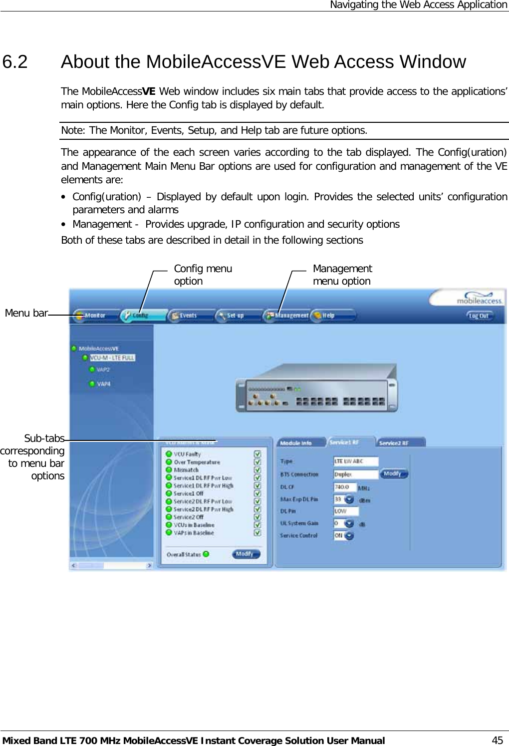 Navigating the Web Access Application Mixed Band LTE 700 MHz MobileAccessVE Instant Coverage Solution User Manual  45 6.2  About the MobileAccessVE Web Access Window The MobileAccessVE Web window includes six main tabs that provide access to the applications’ main options. Here the Config tab is displayed by default. Note: The Monitor, Events, Setup, and Help tab are future options.  The appearance of the each screen varies according to the tab displayed. The Config(uration) and Management Main Menu Bar options are used for configuration and management of the VE elements are: • Config(uration) – Displayed by default upon login. Provides the selected units’ configuration parameters and alarms • Management -  Provides upgrade, IP configuration and security options Both of these tabs are described in detail in the following sections           Menu bar Sub-tabs corresponding to menu bar options Config menu option Management menu option 