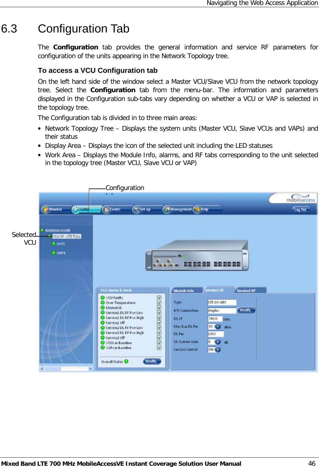 Navigating the Web Access Application Mixed Band LTE 700 MHz MobileAccessVE Instant Coverage Solution User Manual  46 6.3  Configuration Tab The  Configuration  tab  provides the general information and service  RF parameters for configuration of the units appearing in the Network Topology tree.  To access a VCU Configuration tab On the left hand side of the window select a Master VCU/Slave VCU from the network topology tree.  Select the  Configuration  tab from the menu-bar. The information and parameters displayed in the Configuration sub-tabs vary depending on whether a VCU or VAP is selected in the topology tree. The Configuration tab is divided in to three main areas: • Network Topology Tree – Displays the system units (Master VCU, Slave VCUs and VAPs) and their status • Display Area – Displays the icon of the selected unit including the LED statuses • Work Area – Displays the Module Info, alarms, and RF tabs corresponding to the unit selected in the topology tree (Master VCU, Slave VCU or VAP)       Selected VCU Configuration tab  