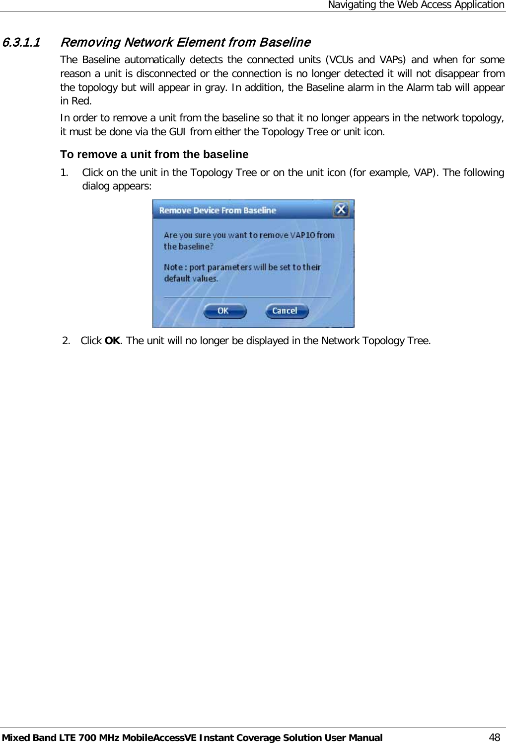 Navigating the Web Access Application Mixed Band LTE 700 MHz MobileAccessVE Instant Coverage Solution User Manual  48 6.3.1.1 Removing Network Element from Baseline The Baseline automatically detects the connected units (VCUs and VAPs) and when for some reason a unit is disconnected or the connection is no longer detected it will not disappear from the topology but will appear in gray. In addition, the Baseline alarm in the Alarm tab will appear in Red. In order to remove a unit from the baseline so that it no longer appears in the network topology, it must be done via the GUI from either the Topology Tree or unit icon. To remove a unit from the baseline 1. Click on the unit in the Topology Tree or on the unit icon (for example, VAP). The following dialog appears:  2. Click OK. The unit will no longer be displayed in the Network Topology Tree. 