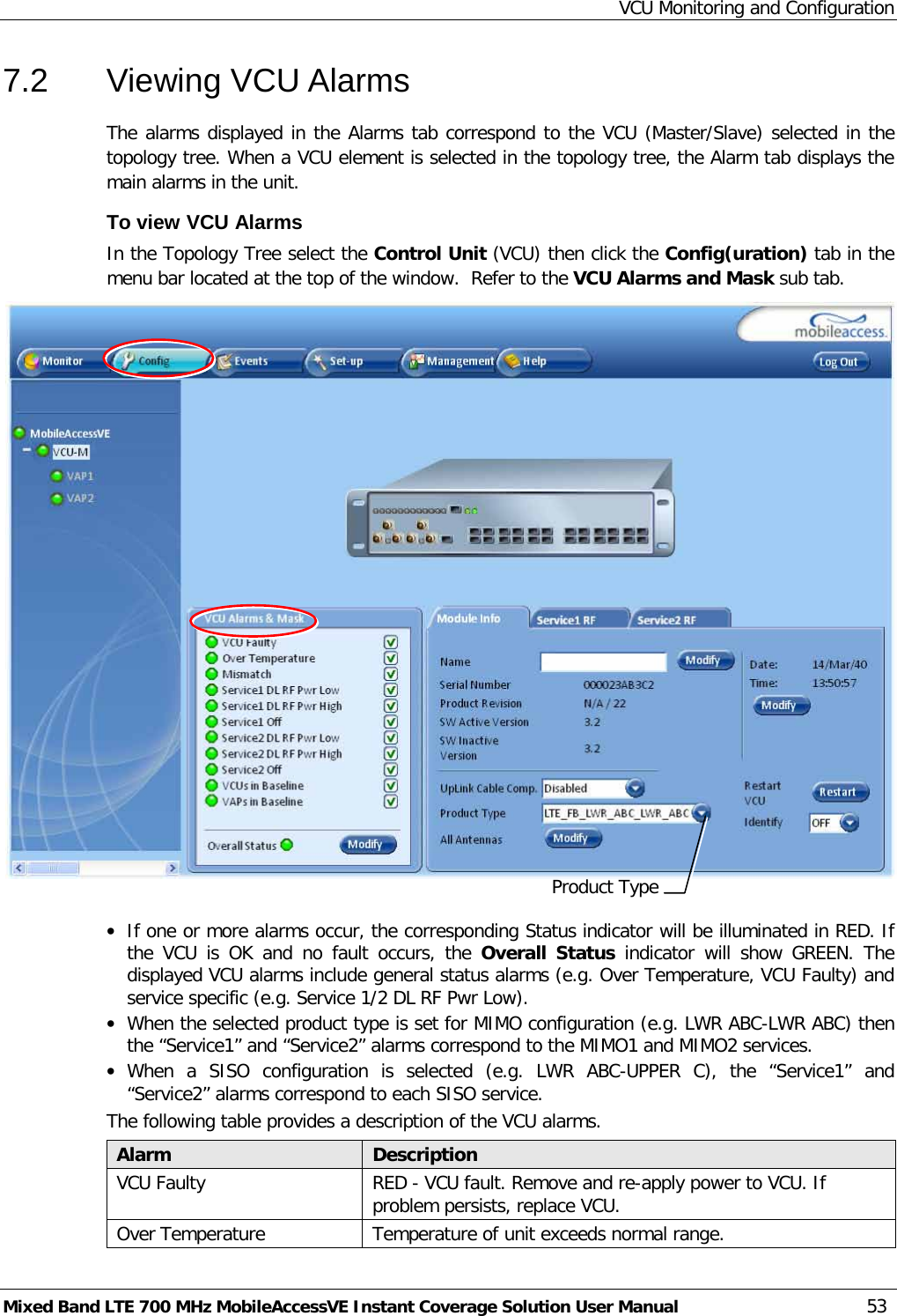 VCU Monitoring and Configuration Mixed Band LTE 700 MHz MobileAccessVE Instant Coverage Solution User Manual  53 7.2  Viewing VCU Alarms The alarms displayed in the Alarms tab correspond to the VCU (Master/Slave) selected in the topology tree. When a VCU element is selected in the topology tree, the Alarm tab displays the main alarms in the unit. To view VCU Alarms  In the Topology Tree select the Control Unit (VCU) then click the Config(uration) tab in the menu bar located at the top of the window.  Refer to the VCU Alarms and Mask sub tab.   • If one or more alarms occur, the corresponding Status indicator will be illuminated in RED. If the VCU is OK and no fault occurs, the Overall Status indicator  will show GREEN. The displayed VCU alarms include general status alarms (e.g. Over Temperature, VCU Faulty) and service specific (e.g. Service 1/2 DL RF Pwr Low).  • When the selected product type is set for MIMO configuration (e.g. LWR ABC-LWR ABC) then the “Service1” and “Service2” alarms correspond to the MIMO1 and MIMO2 services.  • When a SISO configuration is selected (e.g. LWR ABC-UPPER C), the “Service1” and “Service2” alarms correspond to each SISO service.  The following table provides a description of the VCU alarms. Alarm Description VCU Faulty RED - VCU fault. Remove and re-apply power to VCU. If problem persists, replace VCU. Over Temperature Temperature of unit exceeds normal range. Product Type 