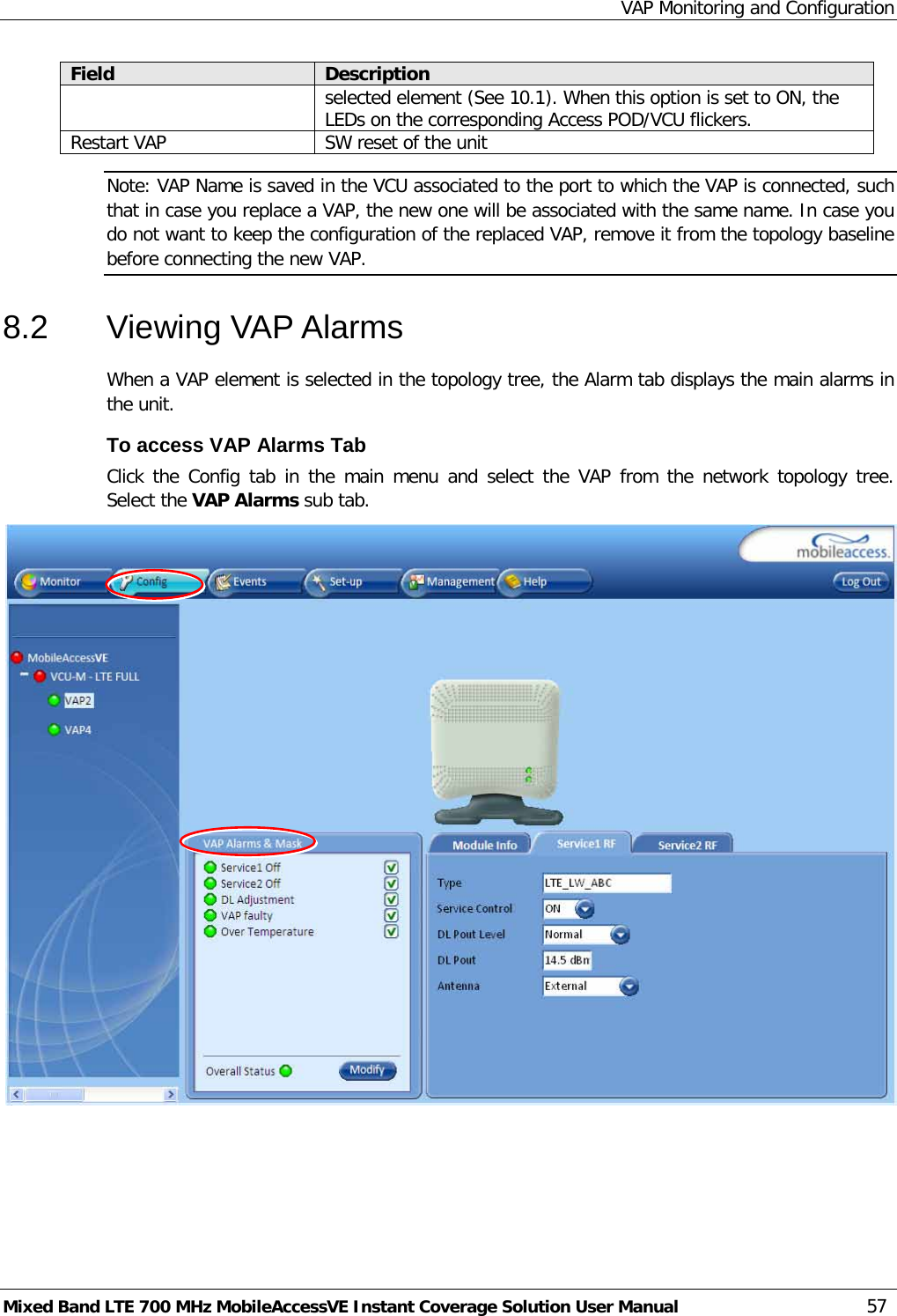 VAP Monitoring and Configuration Mixed Band LTE 700 MHz MobileAccessVE Instant Coverage Solution User Manual  57 Field Description selected element (See  10.1). When this option is set to ON, the LEDs on the corresponding Access POD/VCU flickers. Restart VAP SW reset of the unit Note: VAP Name is saved in the VCU associated to the port to which the VAP is connected, such that in case you replace a VAP, the new one will be associated with the same name. In case you do not want to keep the configuration of the replaced VAP, remove it from the topology baseline before connecting the new VAP. 8.2  Viewing VAP Alarms  When a VAP element is selected in the topology tree, the Alarm tab displays the main alarms in the unit. To access VAP Alarms Tab  Click the Config tab in the main menu and select the VAP from the network topology tree.  Select the VAP Alarms sub tab.  
