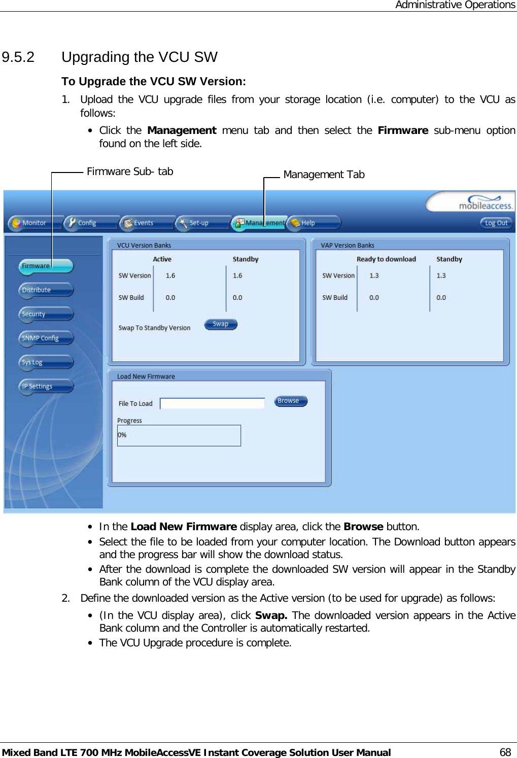 Administrative Operations Mixed Band LTE 700 MHz MobileAccessVE Instant Coverage Solution User Manual  68 9.5.2  Upgrading the VCU SW To Upgrade the VCU SW Version: 1.  Upload the VCU upgrade files from your storage location (i.e. computer) to the VCU as follows: • Click  the  Management  menu tab and then select the Firmware sub-menu option found on the left side.     • In the Load New Firmware display area, click the Browse button. • Select the file to be loaded from your computer location. The Download button appears and the progress bar will show the download status. • After the download is complete the downloaded SW version will appear in the Standby Bank column of the VCU display area. 2.  Define the downloaded version as the Active version (to be used for upgrade) as follows: • (In the VCU display area), click Swap. The downloaded version appears in the Active Bank column and the Controller is automatically restarted.  • The VCU Upgrade procedure is complete. Management Tab Firmware Sub- tab 