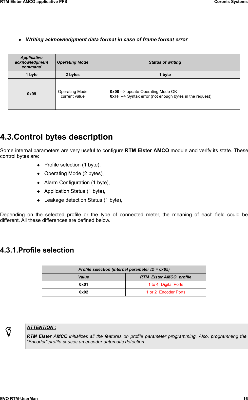 RTM Elster AMCO applicative PFS Coronis SystemsWriting acknowledgment data format in case of frame format errorApplicativeacknowledgmentcommandOperating Mode Status of writing1 byte 2 bytes 1 byte0x99 Operating Modecurrent value0x00 --&gt; update Operating Mode OK0xFF --&gt; Syntax error (not enough bytes in the request)4.3.Control bytes descriptionSome internal parameters are very useful to configure RTM Elster AMCO module and verify its state. Thesecontrol bytes are:Profile selection (1 byte),Operating Mode (2 bytes),Alarm Configuration (1 byte),Application Status (1 byte),Leakage detection Status (1 byte),Depending on  the   selected   profile   or   the   type  of   connected  meter,  the  meaning  of  each   field  could  bedifferent. All these differences are defined below.4.3.1.Profile selectionProfile selection (internal parameter ID = 0x05)Value RTM  Elster AMCO  profile0x01 1 to 4  Digital Ports0x02 1 or 2  Encoder PortsATTENTION : RTM Elster AMCO  initializes all the features on profile parameter programming. Also, programming the“Encoder” profile causes an encoder automatic detection. EVO RTM-UserMan 16