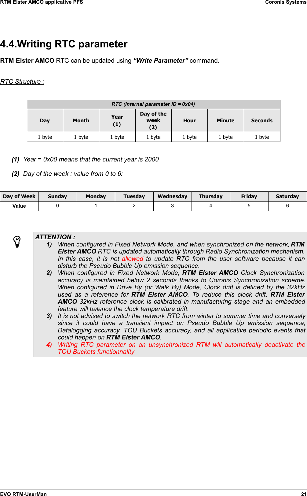 RTM Elster AMCO applicative PFS Coronis Systems4.4.Writing RTC parameterRTM Elster AMCO RTC can be updated using “Write Parameter” command.RTC Structure :RTC (internal parameter ID = 0x04)Day Month Year(1)Day of theweek(2)Hour Minute Seconds1 byte 1 byte 1 byte 1 byte 1 byte 1 byte 1 byte(1) Year = 0x00 means that the current year is 2000(2) Day of the week : value from 0 to 6:Day of Week Sunday Monday Tuesday Wednesday Thursday Friday SaturdayValue 0123456ATTENTION : 1) When configured in Fixed Network Mode, and when synchronized on the network, RTMElster AMCO RTC is updated automatically through Radio Synchronization mechanism.In this case, it is not  allowed  to update RTC from the user  software because it candisturb the Pseudo Bubble Up emission sequence.2) When configured in Fixed Network Mode,  RTM Elster AMCO  Clock Synchronizationaccuracy is maintained below 2 seconds thanks to Coronis Synchronization scheme.When configured in Drive By (or Walk By) Mode, Clock drift is defined by the 32kHzused as   a  reference  for  RTM  Elster AMCO.  To reduce  this  clock  drift,  RTM ElsterAMCO  32kHz reference clock is calibrated in manufacturing stage and an embeddedfeature will balance the clock temperature drift.3) It is not advised to switch the network RTC from winter to summer time and converselysince   it   could   have   a   transient   impact   on   Pseudo   Bubble   Up   emission   sequence,Datalogging accuracy, TOU Buckets accuracy, and all applicative periodic events thatcould happen on RTM Elster AMCO.4) Writing RTC parameter on an  unsynchronized  RTM will  automatically  deactivate  theTOU Buckets functionnalityEVO RTM-UserMan 21