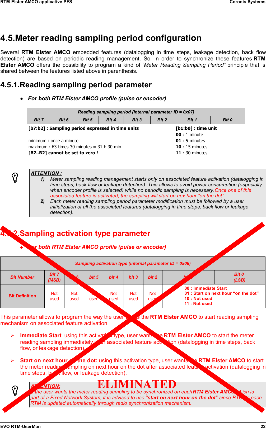 RTM Elster AMCO applicative PFS Coronis Systems4.5.Meter reading sampling period configurationSeveral  RTM  Elster AMCO  embedded features (datalogging in time steps, leakage detection, back flowdetection)  are  based  on  periodic reading  management.  So, in  order  to synchronize  these features  RTMElster AMCO offers the possibility to program a kind of  “Meter Reading Sampling Period”  principle that isshared between the features listed above in parenthesis.4.5.1.Reading sampling period parameterFor both RTM Elster AMCO profile (pulse or encoder)Reading sampling period (internal parameter ID = 0x07)Bit 7 Bit 6 Bit 5 Bit 4 Bit 3 Bit 2 Bit 1 Bit 0[b7:b2] : Sampling period expressed in time unitsminimum : once a minutemaximum : 63 times 30 minutes = 31 h 30 min[B7..B2] cannot be set to zero ![b1:b0] : time unit00 : 1 minute01 : 5 minutes10 : 15 minutes11 : 30 minutesATTENTION : 1) Meter sampling reading management starts only on associated feature activation (datalogging intime steps, back flow or leakage detection). This allows to avoid power consumption (especiallywhen encoder profile is selected) while no periodic sampling is necessary. Once one of thisassociated feature is activated, the sampling will start on nex hour “on the dot”.2) Each meter reading sampling period parameter modification must be followed by a userinitialization of all the associated features (datalogging in time steps, back flow or leakagedetection).4.5.2.Sampling activation type parameterFor both RTM Elster AMCO profile (pulse or encoder)Sampling activation type (internal parameter ID = 0x08)Bit Number Bit 7(MSB) bit 6 bit 5 bit 4 bit 3 bit 2 bit 1 Bit 0 (LSB)Bit Definition NotusedNotusedNotusedNotusedNotusedNotused00 : Immediate Start01 : Start on next hour “on the dot”10 : Not used11 : Not usedThis parameter allows to program the way the user wants the RTM Elster AMCO to start reading samplingmechanism on associated feature activation.➢Immediate Start: using this activation type, user wants the RTM Elster AMCO to start the meterreading sampling immediately after associated feature activation (datalogging in time steps, backflow, or leakage detection).➢Start on next hour on the dot: using this activation type, user wants the RTM Elster AMCO to startthe meter reading sampling on next hour on the dot after associated feature activation (datalogging intime steps, back flow, or leakage detection).ATTENTION:If the user wants the meter reading sampling to be synchronized on each RTM Elster AMCO which ispart of a Fixed Network System, it is advised to use “start on next hour on the dot” since RTC on eachRTM is updated automatically through radio synchronization mechanism.EVO RTM-UserMan 22ELIMINATED