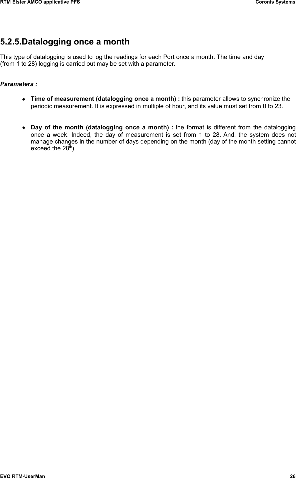 RTM Elster AMCO applicative PFS Coronis Systems5.2.5.Datalogging once a monthThis type of datalogging is used to log the readings for each Port once a month. The time and day(from 1 to 28) logging is carried out may be set with a parameter.Parameters :Time of measurement (datalogging once a month) : this parameter allows to synchronize theperiodic measurement. It is expressed in multiple of hour, and its value must set from 0 to 23.Day of the month (datalogging once a month) :  the format is different from the dataloggingonce a week. Indeed, the day of measurement is set from 1 to 28. And, the system does notmanage changes in the number of days depending on the month (day of the month setting cannotexceed the 28th).EVO RTM-UserMan 26