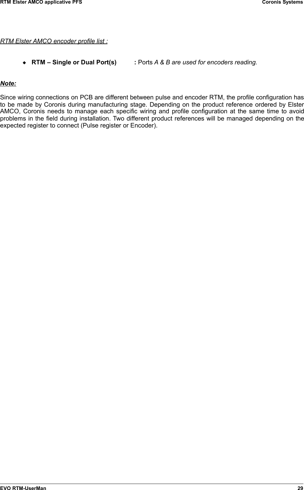 RTM Elster AMCO applicative PFS Coronis SystemsRTM Elster AMCO encoder profile list :RTM – Single or Dual Port(s)  : Ports A &amp; B are used for encoders reading.Note:Since wiring connections on PCB are different between pulse and encoder RTM, the profile configuration hasto be made by Coronis during manufacturing stage. Depending on the product reference ordered by ElsterAMCO, Coronis needs to manage each specific wiring and profile configuration at the same time to avoidproblems in the field during installation. Two different product references will be managed depending on theexpected register to connect (Pulse register or Encoder).EVO RTM-UserMan 29