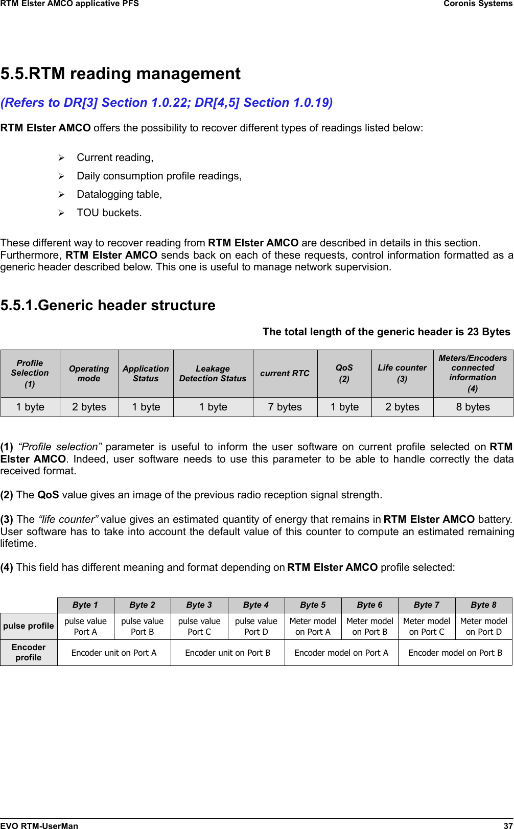 RTM Elster AMCO applicative PFS Coronis Systems5.5.RTM reading management(Refers to DR[3] Section 1.0.22; DR[4,5] Section 1.0.19)RTM Elster AMCO offers the possibility to recover different types of readings listed below:➢Current reading,➢Daily consumption profile readings,➢Datalogging table,➢TOU buckets.These different way to recover reading from RTM Elster AMCO are described in details in this section.Furthermore, RTM Elster AMCO sends back on each of these requests, control information formatted as ageneric header described below. This one is useful to manage network supervision.5.5.1.Generic header structureThe total length of the generic header is 23 Bytes ProfileSelection(1)OperatingmodeApplicationStatusLeakageDetection Status current RTC QoS(2)Life counter(3)Meters/Encodersconnectedinformation(4)1 byte 2 bytes 1 byte 1 byte 7 bytes 1 byte 2 bytes 8 bytes(1)  “Profile selection”  parameter is useful to inform the user software on current profile selected on  RTMElster AMCO. Indeed, user software needs to use this parameter to be able to handle correctly the datareceived format.(2) The QoS value gives an image of the previous radio reception signal strength.(3) The “life counter” value gives an estimated quantity of energy that remains in RTM Elster AMCO battery.User software has to take into account the default value of this counter to compute an estimated remaininglifetime.(4) This field has different meaning and format depending on RTM Elster AMCO profile selected:Byte 1 Byte 2 Byte 3 Byte 4 Byte 5 Byte 6 Byte 7 Byte 8pulse profile pulse valuePort Apulse valuePort Bpulse valuePort Cpulse valuePort DMeter modelon Port AMeter modelon Port BMeter modelon Port CMeter modelon Port DEncoderprofile Encoder unit on Port A Encoder unit on Port B Encoder model on Port A Encoder model on Port BEVO RTM-UserMan 37