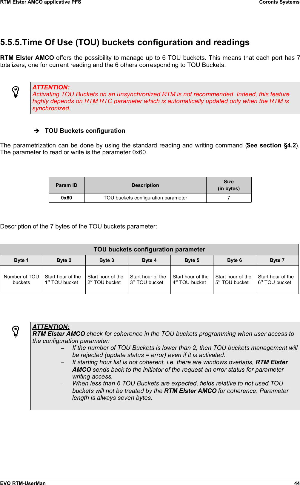 RTM Elster AMCO applicative PFS Coronis Systems5.5.5.Time Of Use (TOU) buckets configuration and readingsRTM Elster AMCO offers the possibility to manage up to 6 TOU buckets. This means that each port has 7totalizers, one for current reading and the 6 others corresponding to TOU Buckets.ATTENTION:Activating TOU Buckets on an unsynchronized RTM is not recommended. Indeed, this featurehighly depends on RTM RTC parameter which is automatically updated only when the RTM issynchronized.➔TOU Buckets configurationThe parametrization can be done by using the standard reading and writing command (See section §4.2).The parameter to read or write is the parameter 0x60.Param ID Description Size(in bytes)0x60 TOU buckets configuration parameter 7Description of the 7 bytes of the TOU buckets parameter:TOU buckets configuration parameterByte 1 Byte 2 Byte 3 Byte 4 Byte 5 Byte 6 Byte 7Number of TOUbucketsStart hour of the1st TOU bucketStart hour of the2st TOU bucketStart hour of the3st TOU bucketStart hour of the4st TOU bucketStart hour of the5st TOU bucketStart hour of the6st TOU bucketATTENTION:RTM Elster AMCO check for coherence in the TOU buckets programming when user access tothe configuration parameter:–If the number of TOU Buckets is lower than 2, then TOU buckets management willbe rejected (update status = error) even if it is activated.–If starting hour list is not coherent, i.e. there are windows overlaps, RTM ElsterAMCO sends back to the initiator of the request an error status for parameterwriting access.–When less than 6 TOU Buckets are expected, fields relative to not used TOUbuckets will not be treated by the RTM Elster AMCO for coherence. Parameterlength is always seven bytes.EVO RTM-UserMan 44