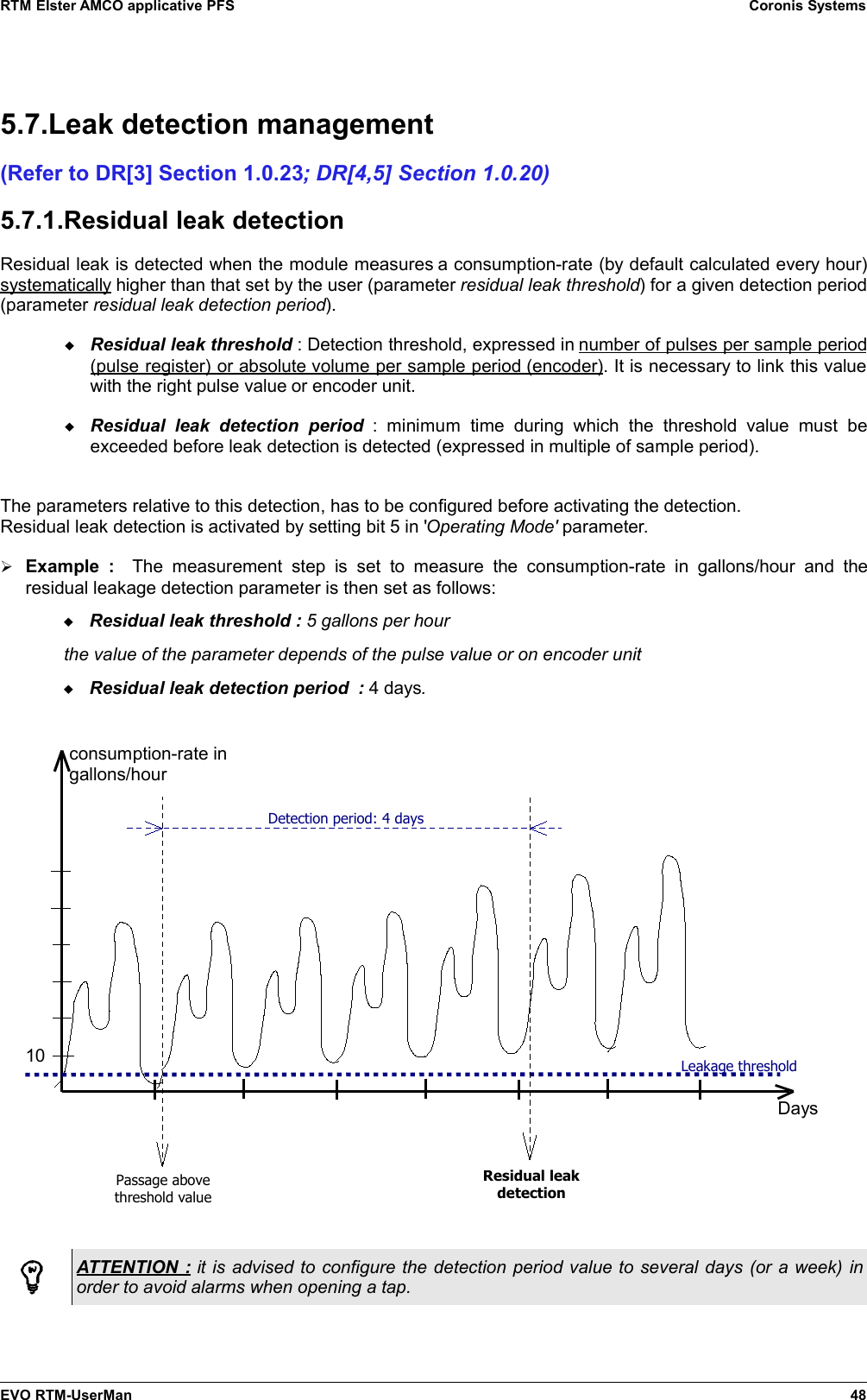 RTM Elster AMCO applicative PFS Coronis Systems5.7.Leak detection management(Refer to DR[3] Section 1.0.23; DR[4,5] Section 1.0.20)5.7.1.Residual leak detectionResidual leak is detected when the module measures a consumption-rate (by default calculated every hour)systematically higher than that set by the user (parameter residual leak threshold) for a given detection period(parameter residual leak detection period).Residual leak threshold : Detection threshold, expressed in number of pulses per sample period(pulse register) or absolute    volume per sample period    (encoder)   . It is necessary to link this valuewith the right pulse value or encoder unit.Residual   leak   detection   period :  minimum   time   during  which   the   threshold  value   must   beexceeded before leak detection is detected (expressed in multiple of sample period).The parameters relative to this detection, has to be configured before activating the detection.Residual leak detection is activated by setting bit 5 in &apos;Operating Mode&apos; parameter.➢Example  :    The   measurement  step   is   set   to  measure  the  consumption-rate  in  gallons/hour  and  theresidual leakage detection parameter is then set as follows:Residual leak threshold : 5 gallons per hourthe value of the parameter depends of the pulse value or on encoder unitResidual leak detection period  : 4 days.ATTENTION : it is advised to configure the detection period value to several days (or a week) inorder to avoid alarms when opening a tap.EVO RTM-UserMan 48Daysconsumption-rate in gallons/hour10 Leakage thresholdDetection period: 4 daysPassage above threshold valueResidual leak detection