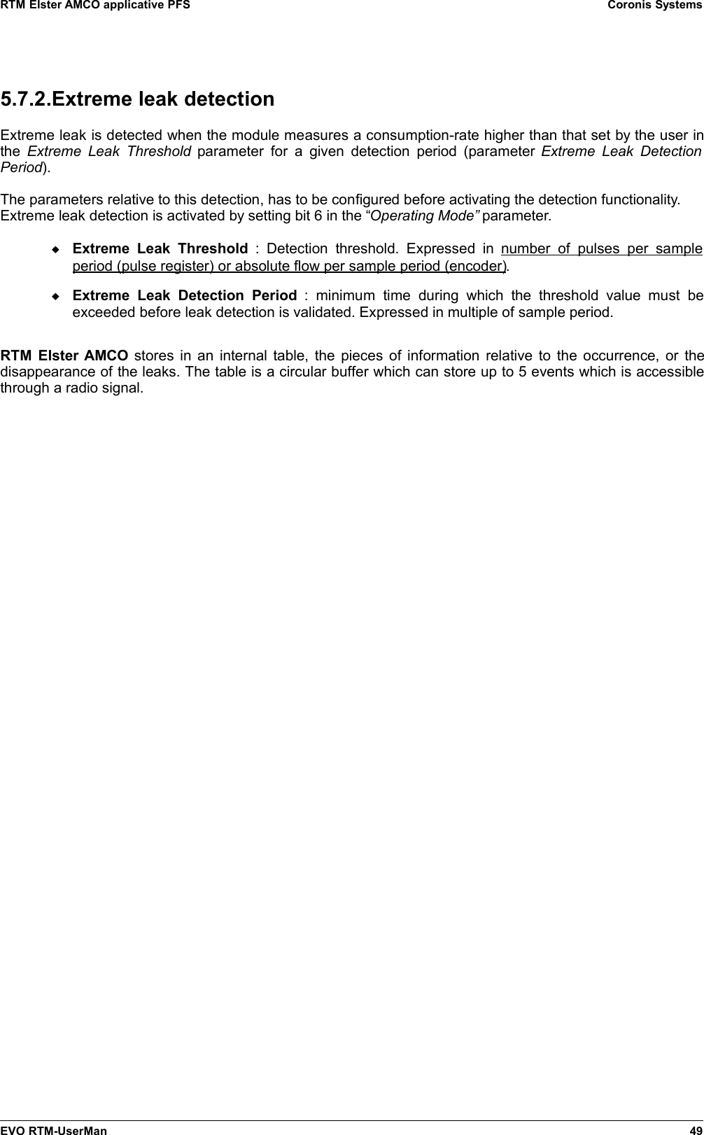 RTM Elster AMCO applicative PFS Coronis Systems5.7.2.Extreme leak detectionExtreme leak is detected when the module measures a consumption-rate higher than that set by the user inthe  Extreme Leak Threshold  parameter  for a  given detection period (parameter  Extreme Leak DetectionPeriod).The parameters relative to this detection, has to be configured before activating the detection functionality.Extreme leak detection is activated by setting bit 6 in the “Operating Mode” parameter.Extreme Leak  Threshold  :   Detection  threshold.  Expressed   in  number  of   pulses  per   sampleperiod (pulse register) or absolute flow per sample period (encoder).Extreme  Leak   Detection   Period  :   minimum   time   during   which   the   threshold   value  must   beexceeded before leak detection is validated. Expressed in multiple of sample period.RTM Elster AMCO stores in an internal table, the pieces of information relative to the occurrence, or thedisappearance of the leaks. The table is a circular buffer which can store up to 5 events which is accessiblethrough a radio signal.EVO RTM-UserMan 49