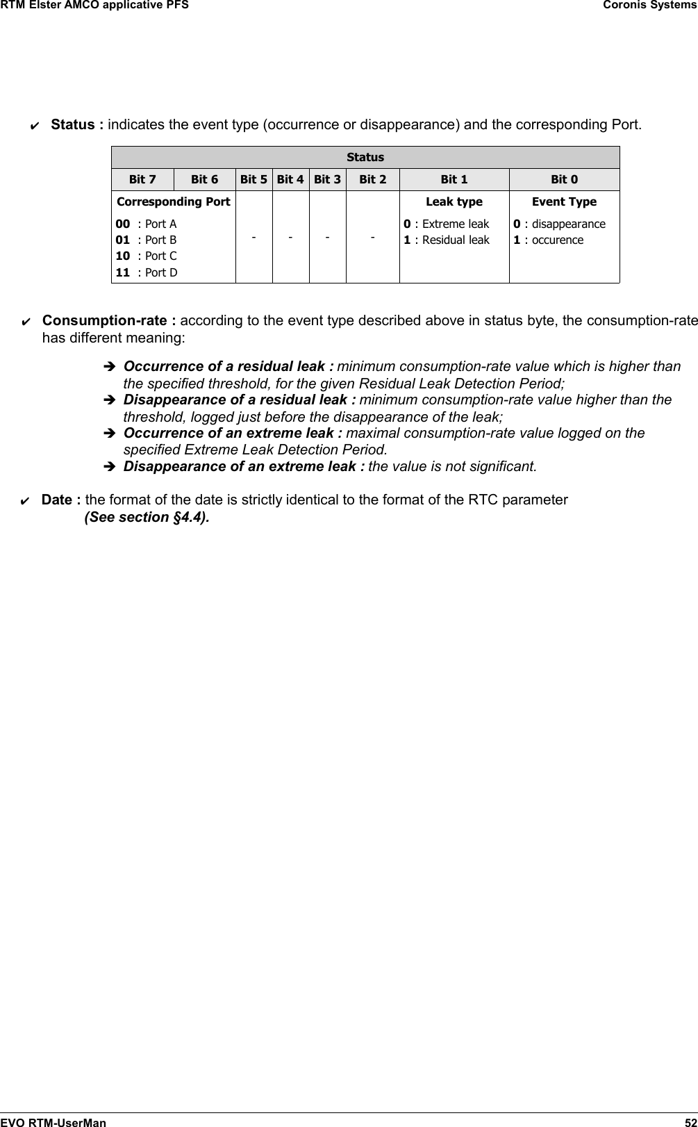 RTM Elster AMCO applicative PFS Coronis Systems✔Status : indicates the event type (occurrence or disappearance) and the corresponding Port.StatusBit 7 Bit 6 Bit 5 Bit 4 Bit 3 Bit 2 Bit 1 Bit 0Corresponding Port00  : Port A01  : Port B10  : Port C11  : Port D- - - -Leak type0 : Extreme leak1 : Residual leakEvent Type0 : disappearance1 : occurence✔Consumption-rate : according to the event type described above in status byte, the consumption-ratehas different meaning:➔Occurrence of a residual leak : minimum consumption-rate value which is higher thanthe specified threshold, for the given Residual Leak Detection Period;➔Disappearance of a residual leak : minimum consumption-rate value higher than thethreshold, logged just before the disappearance of the leak;➔Occurrence of an extreme leak : maximal consumption-rate value logged on thespecified Extreme Leak Detection Period.➔Disappearance of an extreme leak : the value is not significant.✔Date : the format of the date is strictly identical to the format of the RTC parameter   (See section §4.4).EVO RTM-UserMan 52