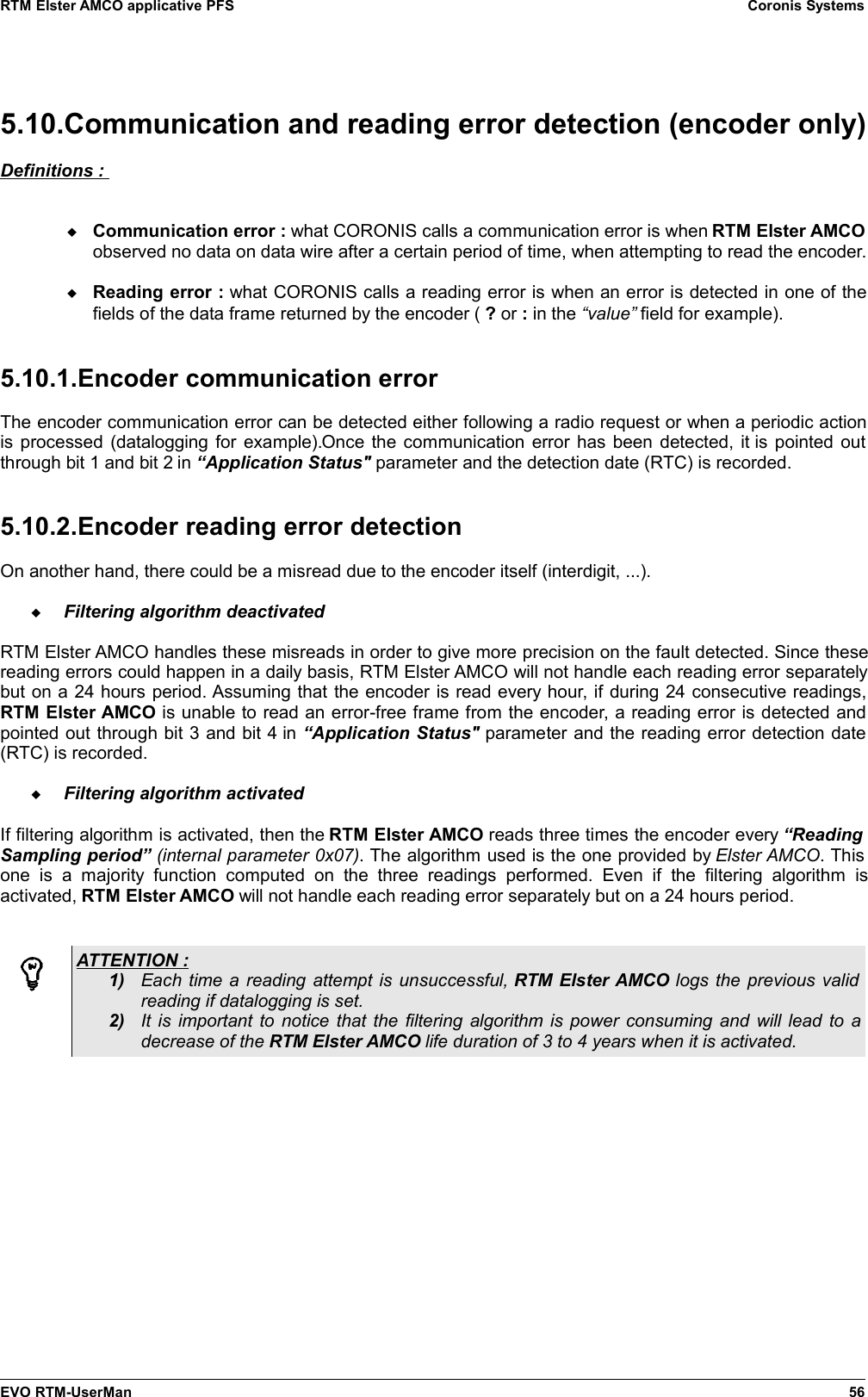 RTM Elster AMCO applicative PFS Coronis Systems5.10.Communication and reading error detection (encoder only)Definitions : Communication error : what CORONIS calls a communication error is when RTM Elster AMCOobserved no data on data wire after a certain period of time, when attempting to read the encoder.Reading error : what CORONIS calls a reading error is when an error is detected in one of thefields of the data frame returned by the encoder ( ? or : in the “value” field for example).5.10.1.Encoder communication errorThe encoder communication error can be detected either following a radio request or when a periodic actionis processed (datalogging for example).Once the communication error has been detected, it  is pointed outthrough bit 1 and bit 2 in “Application Status&quot; parameter and the detection date (RTC) is recorded.5.10.2.Encoder reading error detectionOn another hand, there could be a misread due to the encoder itself (interdigit, ...).Filtering algorithm deactivatedRTM Elster AMCO handles these misreads in order to give more precision on the fault detected. Since thesereading errors could happen in a daily basis, RTM Elster AMCO will not handle each reading error separatelybut on a 24 hours period. Assuming that the encoder is read every hour, if during 24 consecutive readings,RTM Elster AMCO is unable to read an error-free frame from the encoder, a reading error is detected andpointed out through bit 3 and bit 4 in “Application Status&quot; parameter and the reading error detection date(RTC) is recorded.Filtering algorithm activatedIf filtering algorithm is activated, then the RTM Elster AMCO reads three times the encoder every “ReadingSampling period” (internal parameter 0x07). The algorithm used is the one provided by Elster AMCO. Thisone  is   a   majority  function   computed  on   the  three  readings   performed.   Even  if  the  filtering  algorithm  isactivated, RTM Elster AMCO will not handle each reading error separately but on a 24 hours period.ATTENTION : 1) Each time a reading attempt is unsuccessful, RTM Elster AMCO logs the previous validreading if datalogging is set.2) It is important to notice that the filtering algorithm is power consuming and will lead to adecrease of the RTM Elster AMCO life duration of 3 to 4 years when it is activated.EVO RTM-UserMan 56