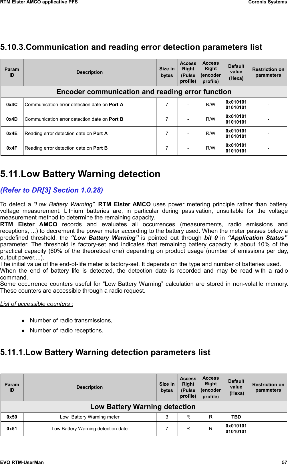 RTM Elster AMCO applicative PFS Coronis Systems5.10.3.Communication and reading error detection parameters listParamID Description Size inbytesAccessRight(Pulseprofile)AccessRight(encoderprofile)Defaultvalue(Hexa)Restriction onparametersEncoder communication and reading error function0x4C Communication error detection date on Port A 7 - R/W 0x01010101010101 -0x4D Communication error detection date on Port B 7 - R/W 0x01010101010101 -0x4E Reading error detection date on Port A 7 - R/W 0x01010101010101 -0x4F Reading error detection date on Port B 7 - R/W 0x01010101010101 -5.11.Low Battery Warning detection(Refer to DR[3] Section 1.0.28)To detect a  “Low Battery Warning”,  RTM Elster AMCO  uses power metering principle rather than batteryvoltage   measurement.   Lithium   batteries   are,   in   particular   during   passivation,   unsuitable   for   the   voltagemeasurement method to determine the remaining capacity.RTM   Elster   AMCO  records   and   evaluates   all   occurrences   (measurements,   radio   emissions   andreceptions, ...) to decrement the power meter according to the battery used. When the meter passes below apredefined  threshold,  the  “Low Battery  Warning” is pointed out through  bit 0  in  “Application Status”parameter. The threshold is factory-set and indicates that remaining battery capacity is about 10% of thepractical capacity (60% of the theoretical one) depending on product usage (number of emissions per day,output power,...).The initial value of the end-of-life meter is factory-set. It depends on the type and number of batteries used.When   the end  of   battery  life   is  detected,  the  detection  date  is   recorded  and  may  be  read  with  a  radiocommand.Some occurrence counters useful for “Low Battery Warning” calculation are stored in non-volatile memory.These counters are accessible through a radio request.List of accessible counters :Number of radio transmissions,Number of radio receptions.5.11.1.Low Battery Warning detection parameters listParamID Description Size inbytesAccessRight(Pulseprofile)AccessRight(encoderprofile)Defaultvalue (Hexa)Restriction onparametersLow Battery Warning detection 0x50 Low  Battery Warning meter 3 R R TBD0x51 Low Battery Warning detection date 7 R R 0x01010101010101EVO RTM-UserMan 57