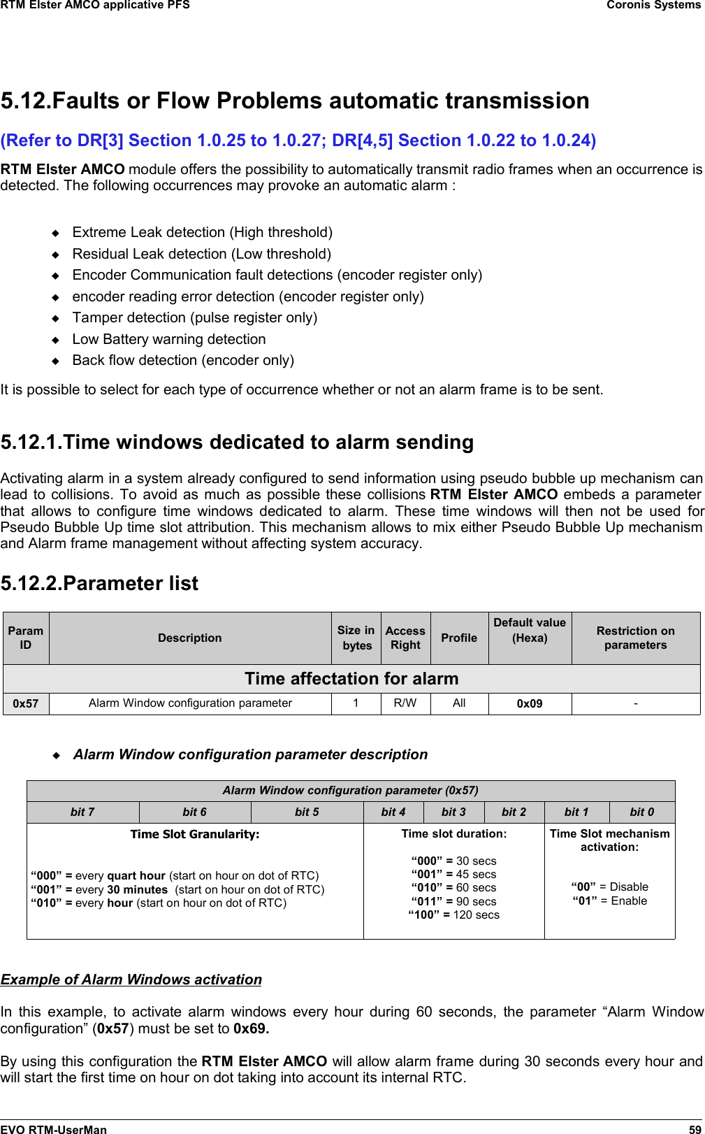 RTM Elster AMCO applicative PFS Coronis Systems5.12.Faults or Flow Problems automatic transmission(Refer to DR[3] Section 1.0.25 to 1.0.27; DR[4,5] Section 1.0.22 to 1.0.24)RTM Elster AMCO module offers the possibility to automatically transmit radio frames when an occurrence isdetected. The following occurrences may provoke an automatic alarm :Extreme Leak detection (High threshold)Residual Leak detection (Low threshold)Encoder Communication fault detections (encoder register only)encoder reading error detection (encoder register only)Tamper detection (pulse register only)Low Battery warning detectionBack flow detection (encoder only)It is possible to select for each type of occurrence whether or not an alarm frame is to be sent.5.12.1.Time windows dedicated to alarm sendingActivating alarm in a system already configured to send information using pseudo bubble up mechanism canlead to collisions. To avoid as much as possible these collisions RTM Elster AMCO embeds a parameterthat allows to configure time windows dedicated to  alarm. These time windows will then not be used forPseudo Bubble Up time slot attribution. This mechanism allows to mix either Pseudo Bubble Up mechanismand Alarm frame management without affecting system accuracy.5.12.2.Parameter listParamID Description Size in bytesAccessRight ProfileDefault value(Hexa) Restriction onparametersTime affectation for alarm0x57 Alarm Window configuration parameter 1 R/W All 0x09 -Alarm Window configuration parameter descriptionAlarm Window configuration parameter (0x57)bit 7 bit 6 bit 5 bit 4 bit 3 bit 2 bit 1 bit 0Time Slot Granularity:“000” = every quart hour (start on hour on dot of RTC)“001” = every 30 minutes  (start on hour on dot of RTC)“010” = every hour (start on hour on dot of RTC)Time slot duration:“000” = 30 secs“001” = 45 secs“010” = 60 secs“011” = 90 secs“100” = 120 secsTime Slot mechanismactivation:“00” = Disable“01” = EnableExample of Alarm Windows activationIn this example, to activate alarm windows every hour during 60 seconds, the parameter “Alarm Windowconfiguration” (0x57) must be set to 0x69. By using this configuration the RTM Elster AMCO will allow alarm frame during 30 seconds every hour andwill start the first time on hour on dot taking into account its internal RTC.EVO RTM-UserMan 59