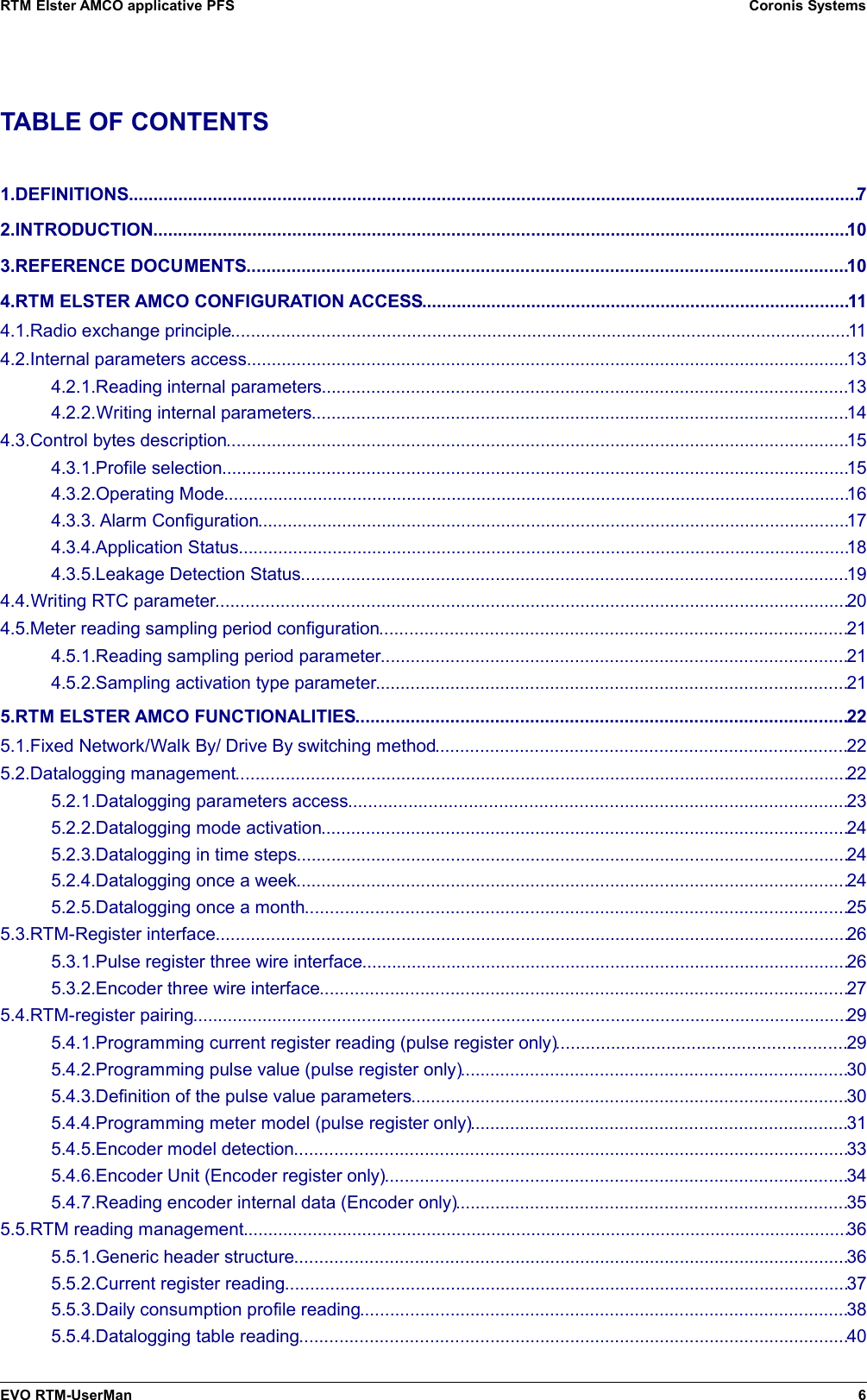 RTM Elster AMCO applicative PFS Coronis SystemsTABLE OF CONTENTS1.DEFINITIONS...................................................................................................................................................72.INTRODUCTION............................................................................................................................................103.REFERENCE DOCUMENTS.........................................................................................................................104.RTM ELSTER AMCO CONFIGURATION ACCESS......................................................................................114.1.Radio exchange principle............................................................................................................................114.2.Internal parameters access.........................................................................................................................134.2.1.Reading internal parameters..........................................................................................................134.2.2.Writing internal parameters............................................................................................................144.3.Control bytes description.............................................................................................................................154.3.1.Profile selection..............................................................................................................................154.3.2.Operating Mode..............................................................................................................................164.3.3. Alarm Configuration.......................................................................................................................174.3.4.Application Status...........................................................................................................................184.3.5.Leakage Detection Status..............................................................................................................194.4.Writing RTC parameter...............................................................................................................................204.5.Meter reading sampling period configuration..............................................................................................214.5.1.Reading sampling period parameter..............................................................................................214.5.2.Sampling activation type parameter...............................................................................................215.RTM ELSTER AMCO FUNCTIONALITIES...................................................................................................225.1.Fixed Network/Walk By/ Drive By switching method...................................................................................225.2.Datalogging management...........................................................................................................................225.2.1.Datalogging parameters access....................................................................................................235.2.2.Datalogging mode activation..........................................................................................................245.2.3.Datalogging in time steps...............................................................................................................245.2.4.Datalogging once a week...............................................................................................................245.2.5.Datalogging once a month.............................................................................................................255.3.RTM-Register interface...............................................................................................................................265.3.1.Pulse register three wire interface..................................................................................................265.3.2.Encoder three wire interface..........................................................................................................275.4.RTM-register pairing....................................................................................................................................295.4.1.Programming current register reading (pulse register only)..........................................................295.4.2.Programming pulse value (pulse register only)..............................................................................305.4.3.Definition of the pulse value parameters........................................................................................305.4.4.Programming meter model (pulse register only)............................................................................315.4.5.Encoder model detection...............................................................................................................335.4.6.Encoder Unit (Encoder register only).............................................................................................345.4.7.Reading encoder internal data (Encoder only)...............................................................................355.5.RTM reading management..........................................................................................................................365.5.1.Generic header structure...............................................................................................................365.5.2.Current register reading.................................................................................................................375.5.3.Daily consumption profile reading..................................................................................................385.5.4.Datalogging table reading..............................................................................................................40EVO RTM-UserMan 6