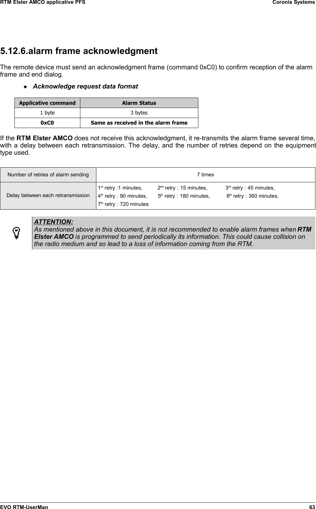 RTM Elster AMCO applicative PFS Coronis Systems5.12.6.alarm frame acknowledgmentThe remote device must send an acknowledgment frame (command 0xC0) to confirm reception of the alarmframe and end dialog.Acknowledge request data formatApplicative command Alarm Status1 byte 3 bytes0xC0 Same as received in the alarm frameIf the RTM Elster AMCO does not receive this acknowledgment, it re-transmits the alarm frame several time,with a delay between each retransmission. The delay, and the number of retries depend on the equipmenttype used.Number of retries of alarm sending 7 timesDelay between each retransmission1st retry :1 minutes,          2nd retry : 15 minutes,            3rd retry : 45 minutes,4th retry : 90 minutes,       5th retry : 180 minutes,           6th retry : 360 minutes,7th retry : 720 minutesATTENTION:As mentioned above in this document, it is not recommended to enable alarm frames when RTMElster AMCO is programmed to send periodically its information. This could cause collision onthe radio medium and so lead to a loss of information coming from the RTM.EVO RTM-UserMan 63