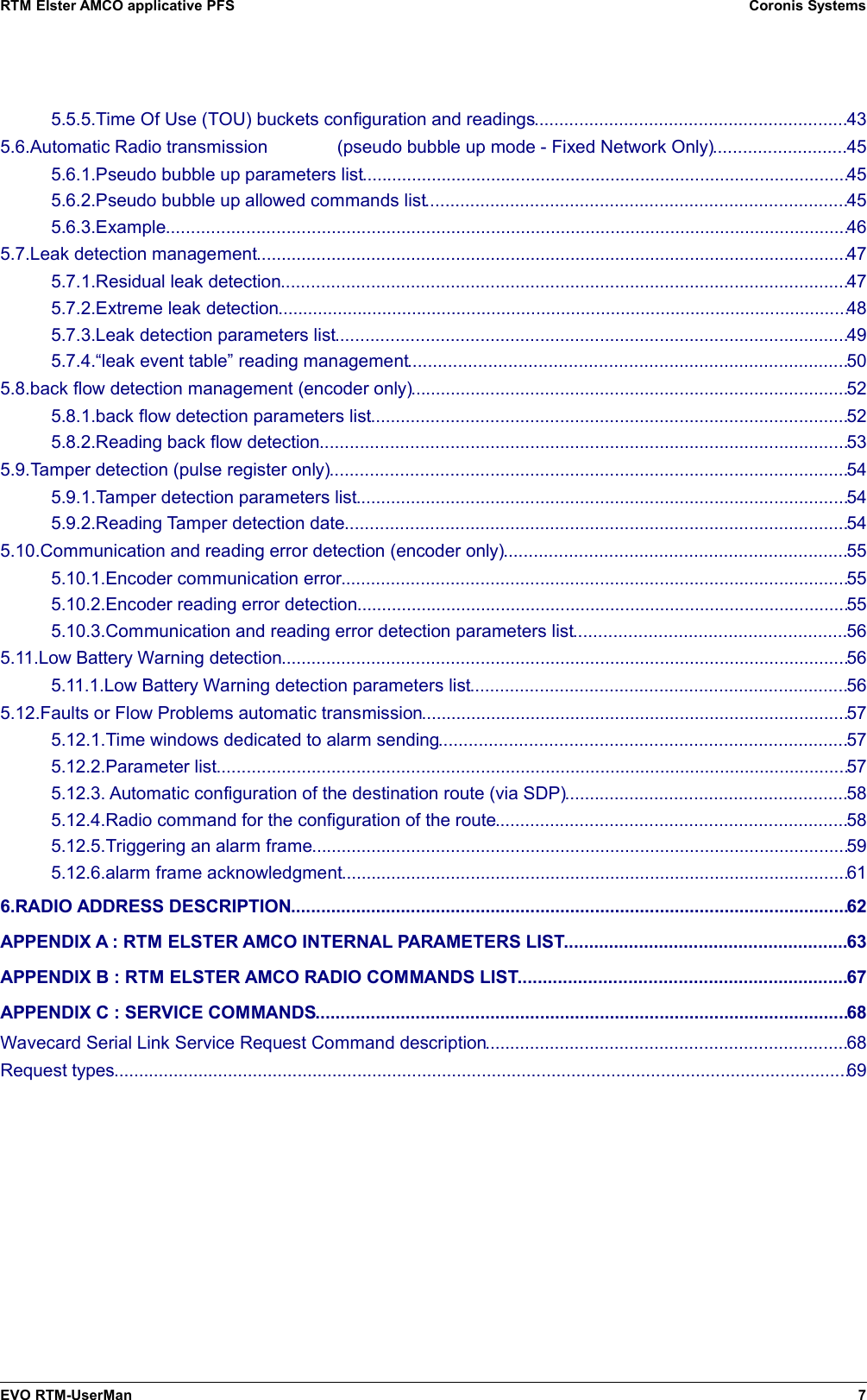 RTM Elster AMCO applicative PFS Coronis Systems5.5.5.Time Of Use (TOU) buckets configuration and readings...............................................................435.6.Automatic Radio transmission              (pseudo bubble up mode - Fixed Network Only)...........................455.6.1.Pseudo bubble up parameters list..................................................................................................455.6.2.Pseudo bubble up allowed commands list.....................................................................................455.6.3.Example.........................................................................................................................................465.7.Leak detection management.......................................................................................................................475.7.1.Residual leak detection..................................................................................................................475.7.2.Extreme leak detection...................................................................................................................485.7.3.Leak detection parameters list.......................................................................................................495.7.4.“leak event table” reading management........................................................................................505.8.back flow detection management (encoder only)........................................................................................525.8.1.back flow detection parameters list................................................................................................525.8.2.Reading back flow detection..........................................................................................................535.9.Tamper detection (pulse register only)........................................................................................................545.9.1.Tamper detection parameters list...................................................................................................545.9.2.Reading Tamper detection date.....................................................................................................545.10.Communication and reading error detection (encoder only).....................................................................555.10.1.Encoder communication error......................................................................................................555.10.2.Encoder reading error detection...................................................................................................555.10.3.Communication and reading error detection parameters list.......................................................565.11.Low Battery Warning detection..................................................................................................................565.11.1.Low Battery Warning detection parameters list............................................................................565.12.Faults or Flow Problems automatic transmission......................................................................................575.12.1.Time windows dedicated to alarm sending..................................................................................575.12.2.Parameter list...............................................................................................................................575.12.3. Automatic configuration of the destination route (via SDP).........................................................585.12.4.Radio command for the configuration of the route.......................................................................585.12.5.Triggering an alarm frame............................................................................................................595.12.6.alarm frame acknowledgment......................................................................................................616.RADIO ADDRESS DESCRIPTION................................................................................................................62APPENDIX A : RTM ELSTER AMCO INTERNAL PARAMETERS LIST.........................................................63APPENDIX B : RTM ELSTER AMCO RADIO COMMANDS LIST..................................................................67APPENDIX C : SERVICE COMMANDS...........................................................................................................68Wavecard Serial Link Service Request Command description.........................................................................68Request types....................................................................................................................................................69EVO RTM-UserMan 7