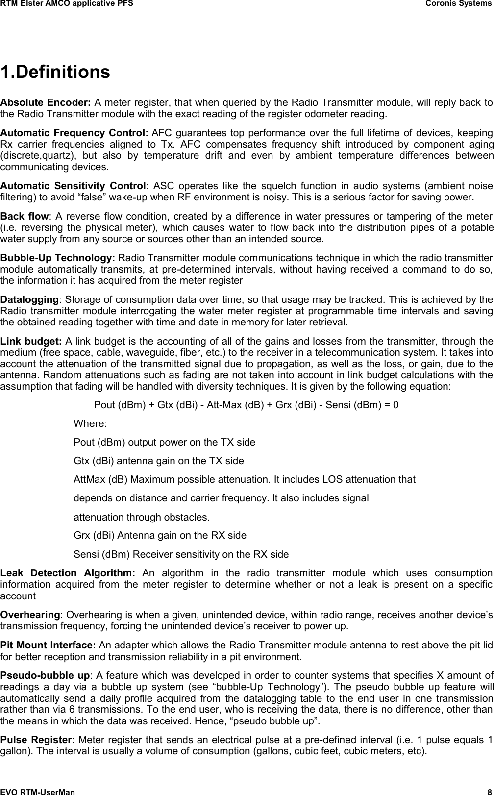 RTM Elster AMCO applicative PFS Coronis Systems1.DefinitionsAbsolute Encoder: A meter register, that when queried by the Radio Transmitter module, will reply back tothe Radio Transmitter module with the exact reading of the register odometer reading.Automatic Frequency Control: AFC guarantees top performance over the full lifetime of devices, keepingRx  carrier frequencies aligned to  Tx. AFC compensates  frequency shift  introduced  by  component  aging(discrete,quartz),   but   also   by   temperature   drift   and   even   by  ambient   temperature   differences   betweencommunicating devices.Automatic Sensitivity Control:  ASC operates like the squelch function in audio systems (ambient noisefiltering) to avoid “false” wake-up when RF environment is noisy. This is a serious factor for saving power.Back flow: A reverse flow condition, created by a difference in water pressures or tampering of the meter(i.e. reversing the physical meter), which causes water to flow back into the distribution pipes of a potablewater supply from any source or sources other than an intended source. Bubble-Up Technology: Radio Transmitter module communications technique in which the radio transmittermodule automatically transmits, at pre-determined intervals, without having received a command to do so,the information it has acquired from the meter register Datalogging: Storage of consumption data over time, so that usage may be tracked. This is achieved by theRadio transmitter module interrogating the water meter register at programmable time intervals and savingthe obtained reading together with time and date in memory for later retrieval.Link budget: A link budget is the accounting of all of the gains and losses from the transmitter, through themedium (free space, cable, waveguide, fiber, etc.) to the receiver in a telecommunication system. It takes intoaccount the attenuation of the transmitted signal due to propagation, as well as the loss, or gain, due to theantenna. Random attenuations such as fading are not taken into account in link budget calculations with theassumption that fading will be handled with diversity techniques. It is given by the following equation: Pout (dBm) + Gtx (dBi) - Att-Max (dB) + Grx (dBi) - Sensi (dBm) = 0Where:Pout (dBm) output power on the TX sideGtx (dBi) antenna gain on the TX sideAttMax (dB) Maximum possible attenuation. It includes LOS attenuation thatdepends on distance and carrier frequency. It also includes signalattenuation through obstacles.Grx (dBi) Antenna gain on the RX sideSensi (dBm) Receiver sensitivity on the RX sideLeak   Detection   Algorithm:  An   algorithm   in   the   radio   transmitter   module   which   uses   consumptioninformation acquired from the meter  register to determine whether or not a leak is present on a specificaccountOverhearing: Overhearing is when a given, unintended device, within radio range, receives another device’stransmission frequency, forcing the unintended device’s receiver to power up. Pit Mount Interface: An adapter which allows the Radio Transmitter module antenna to rest above the pit lidfor better reception and transmission reliability in a pit environment. Pseudo-bubble up: A feature which was developed in order to counter systems that specifies X amount ofreadings a day via a bubble up system (see “bubble-Up Technology”). The pseudo bubble up feature willautomatically send a daily profile acquired from the datalogging table to the end user in one transmissionrather than via 6 transmissions. To the end user, who is receiving the data, there is no difference, other thanthe means in which the data was received. Hence, “pseudo bubble up”.Pulse Register: Meter register that sends an electrical pulse at a pre-defined interval (i.e. 1 pulse equals 1gallon). The interval is usually a volume of consumption (gallons, cubic feet, cubic meters, etc).EVO RTM-UserMan 8