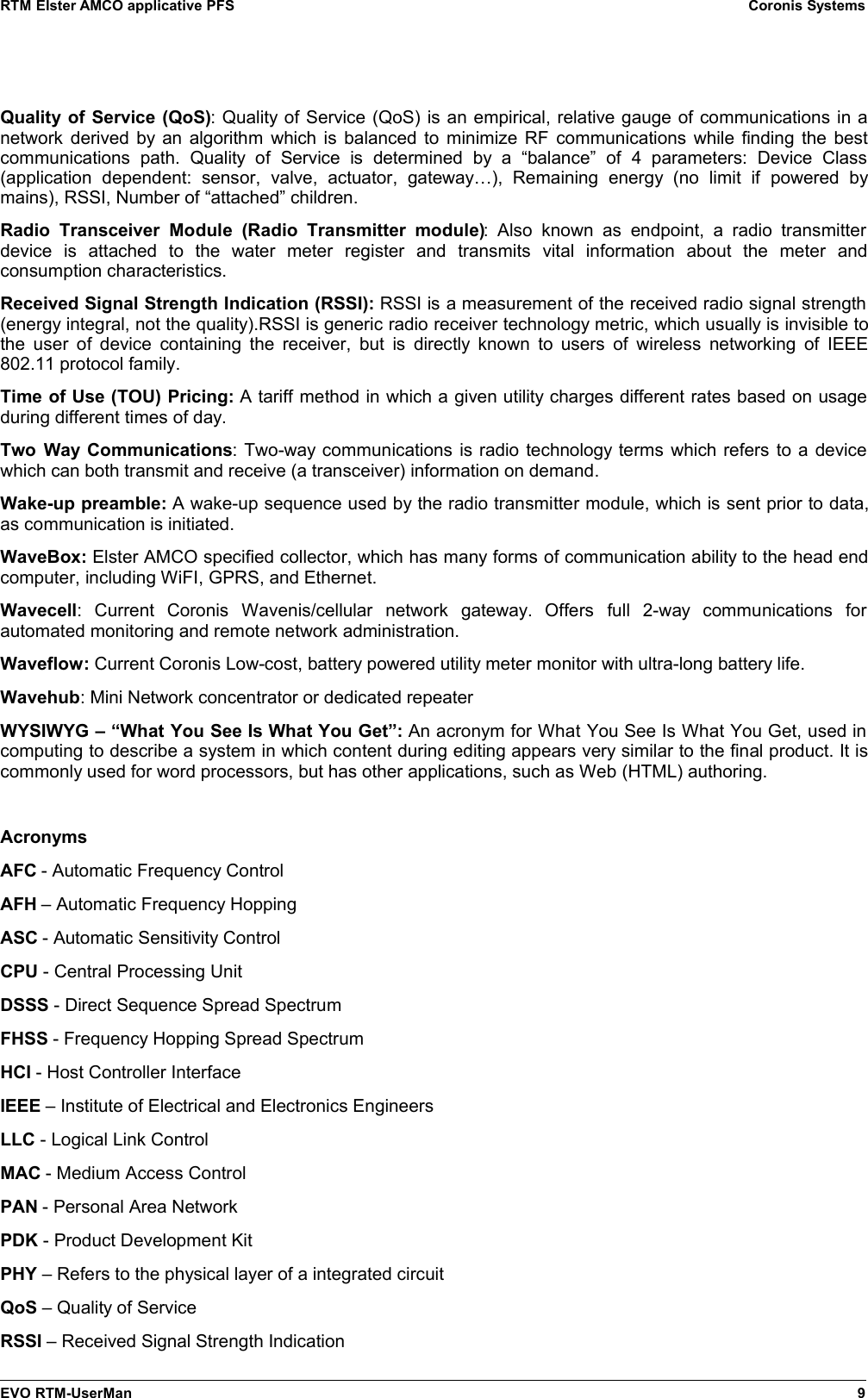 RTM Elster AMCO applicative PFS Coronis SystemsQuality of Service (QoS): Quality of Service (QoS) is an empirical, relative gauge of communications in anetwork derived by an algorithm which is balanced to minimize RF communications while finding the bestcommunications   path.   Quality  of   Service   is   determined   by   a   “balance”   of   4   parameters:   Device   Class(application   dependent:   sensor,   valve,   actuator,   gateway…),   Remaining   energy   (no   limit   if   powered   bymains), RSSI, Number of “attached” children.Radio  Transceiver  Module   (Radio  Transmitter  module):   Also   known   as   endpoint,  a  radio   transmitterdevice   is   attached   to   the   water   meter   register   and   transmits   vital   information   about   the   meter   andconsumption characteristics.Received Signal Strength Indication (RSSI): RSSI is a measurement of the received radio signal strength(energy integral, not the quality).RSSI is generic radio receiver technology metric, which usually is invisible tothe user of device containing the receiver, but is directly known to users of wireless networking of IEEE802.11 protocol family.Time of Use (TOU) Pricing: A tariff method in which a given utility charges different rates based on usageduring different times of day.Two Way Communications: Two-way communications is radio technology terms which refers to a devicewhich can both transmit and receive (a transceiver) information on demand.Wake-up preamble: A wake-up sequence used by the radio transmitter module, which is sent prior to data,as communication is initiated. WaveBox: Elster AMCO specified collector, which has many forms of communication ability to the head endcomputer, including WiFI, GPRS, and Ethernet. Wavecell:   Current   Coronis   Wavenis/cellular   network   gateway.   Offers   full   2-way   communications   forautomated monitoring and remote network administration.Waveflow: Current Coronis Low-cost, battery powered utility meter monitor with ultra-long battery life. Wavehub: Mini Network concentrator or dedicated repeater WYSIWYG – “What You See Is What You Get”: An acronym for What You See Is What You Get, used incomputing to describe a system in which content during editing appears very similar to the final product. It iscommonly used for word processors, but has other applications, such as Web (HTML) authoring. AcronymsAFC - Automatic Frequency ControlAFH – Automatic Frequency HoppingASC - Automatic Sensitivity ControlCPU - Central Processing UnitDSSS - Direct Sequence Spread SpectrumFHSS - Frequency Hopping Spread SpectrumHCI - Host Controller InterfaceIEEE – Institute of Electrical and Electronics EngineersLLC - Logical Link ControlMAC - Medium Access ControlPAN - Personal Area NetworkPDK - Product Development KitPHY – Refers to the physical layer of a integrated circuitQoS – Quality of Service RSSI – Received Signal Strength IndicationEVO RTM-UserMan 9