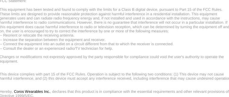   FCC Statement:  This equipment has been tested and found to comply with the limits for a Class B digital device, pursuant to Part 15 of the FCC Rules. These limits are designed to provide reasonable protection against harmful interference in a residential installation. This equipment generates uses and can radiate radio frequency energy and, if not installed and used in accordance with the instructions, may cause harmful interference to radio communications. However, there is no guarantee that interference will not occur in a particular installation. If this equipment does cause harmful interference to radio or television reception, which can be determined by turning the equipment off and on, the user is encouraged to try to correct the interference by one or more of the following measures: -- Reorient or relocate the receiving antenna.   -- Increase the separation between the equipment and receiver.    -- Connect the equipment into an outlet on a circuit different from that to which the receiver is connected.   -- Consult the dealer or an experienced radio/TV technician for help.  Changes or modifications not expressly approved by the party responsible for compliance could void the user&apos;s authority to operate the equipment.   This device complies with part 15 of the FCC Rules. Operation is subject to the following two conditions: (1) This device may not cause harmful interference, and (2) this device must accept any interference received, including interference that may cause undesired operation.    Hereby, Coros Wearables Inc., declares that this product is in compliance with the essential requirements and other relevant provisions of Directive 1999/5/EC.    